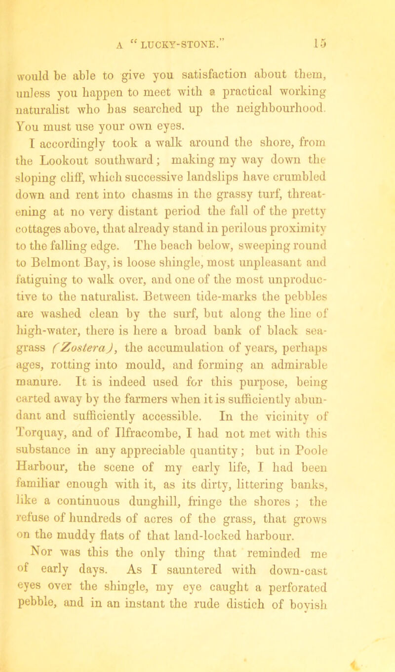 would be able to give you satisfaction about them, unless you happen to meet with a practical working naturalist who has searched up the neighbourhood. You must use your own eyes. I accordingly took a walk around the shore, from the Lookout southward; making my way down the sloping cliff, which successive landslips have crumbled down and rent into chasms in the grassy turf, threat- ening at no very distant period the fall of the pretty cottages above, that already stand in perilous proximity to the falling edge. The beach below, sweeping round to Belmont Bay, is loose shingle, most unpleasant and fatiguing to walk over, and one of the most unproduc- tive to the naturalist. Between tide-marks the pebbles are washed clean by the surf, but along the line of high-water, there is here a broad bank of black sea- grass f ZosteraJ, the accumulation of years, perhaps ages, rotting into mould, and forming an admirable manure. It is indeed used for this purpose, being carted away by the farmers when it is sufficiently ahun- dani and sufficiently accessible. In the vicinity of Torquay, and of Ilfracombe, I had not met with this substance in any appreciable quantity; but in Poole Harbour, the scene of my early life, I had been familiar enough with it, as its dirty, littering banks, like a continuous dunghill, fringe the shores ; the refuse of hundreds of acres of the grass, that grows on the muddy flats of that land-locked harbour. Nor was this the only thing that reminded me of early days. As I sauntered with down-cast eyes over the shingle, my eye caught a perforated pebble, and in an instant the rude distich of boyish
