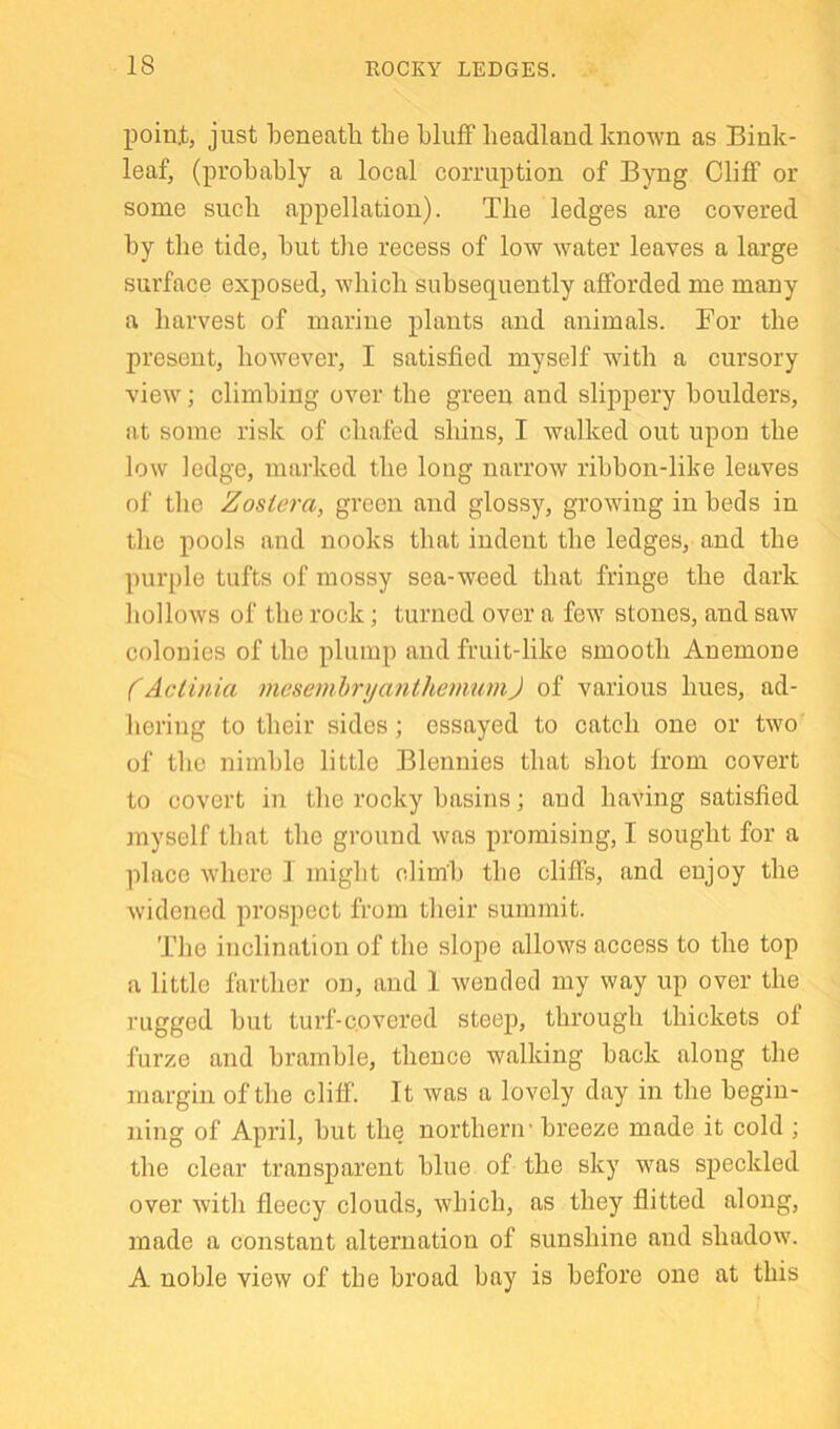 poin.t, just beneath the bluff headland known as Bink- leaf, (probably a local corruption of Byng Cliff or some such appellation). The ledges are covered by the tide, but the recess of low water leaves a large surface exposed, which subsequently afforded me many a harvest of marine plants and animals. For the present, however, I satisfied myself with a cursory view; climbing over the green and slippery boulders, at some risk of chafed shins, I walked out upon the low ledge, marked the long narrow ribbon-like leaves of the Zosiera, green and glossy, growing in beds in the pools and nooks that indent the ledges, and the purple tufts of mossy sea-weed that fringe the dark hollows of the rock; turned over a few stones, and saw colonies of the plump and fruit-like smooth Anemone (Actinia mesemhryanthenmmJ of various hues, ad- hering to their sides; essayed to catch one or two of the nimble little Blennies that shot from covert to covert in the rocky basins; and having satisfied myself that the ground was promising, I sought for a place where I might climb the cliffs, and enjoy the widened prospect from their summit. The inclination of the slope allows access to the top a little farther on, and 1 wended my way up over the rugged hut turf-c.overed steep, through thickets of furze and hramhle, thence walking hack along the margin of the cliff. It was a lovely day in the begin- ning of April, hut the northern' breeze made it cold ; the clear transparent blue of the sky was speckled over with fleecy clouds, which, as they flitted along, made a constant alternation of sunshine and shadow. A noble view of the broad hay is before one at this