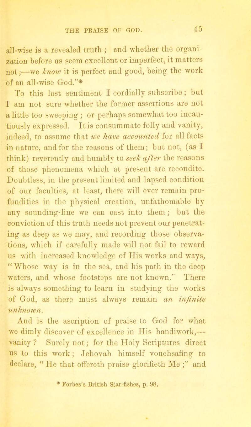 THE PRAISE OF GOD. all-wise is a revealed truth ; and whether the organi- zation before us seem excellent or imperfect, it matters not;—we know it is perfect and good, being the work of an all-wise God.”* To this last sentiment I cordially subscribe; but I am not sure whether the former assertions are not a httle too sweeping ; or perhaps somewhat too incau- tiously expressed. It is consummate folly and vanity, indeed, to assume that we have accounted for all facts in nature, and for the reasons of them; but not, (as I think) reverently and humbly to seek after the reasons of those phenomena which at present are recondite. Doubtless, in the present limited and lapsed condition of our faculties, at least, there will ever remain pro- fundities in the physical creation, unfathomable by any sounding-line we can cast into them; but the conviction of this truth needs not prevent our penetrat- ing as deep as we may, and recording those observa- tions, which if carefully made will not fail to reward us with increased knowledge of His works and ways, “ Whose way is in the sea, and his path in the deep waters, and whose footsteps are not known.” There is always something to learn in studying the works of God, as there must always remain an infinite unknow7i. And is the ascription of praise to God for what we dimly discover of excellence in His handiwork,— vanity ? Surely not; for the Holy Scriptures direct us to this work; Jehovah himself vouchsafing to declai’e, “ He that ofFereth praise glorifieth Me ;” and • Forbes’s British Star-fishes, p. 98.