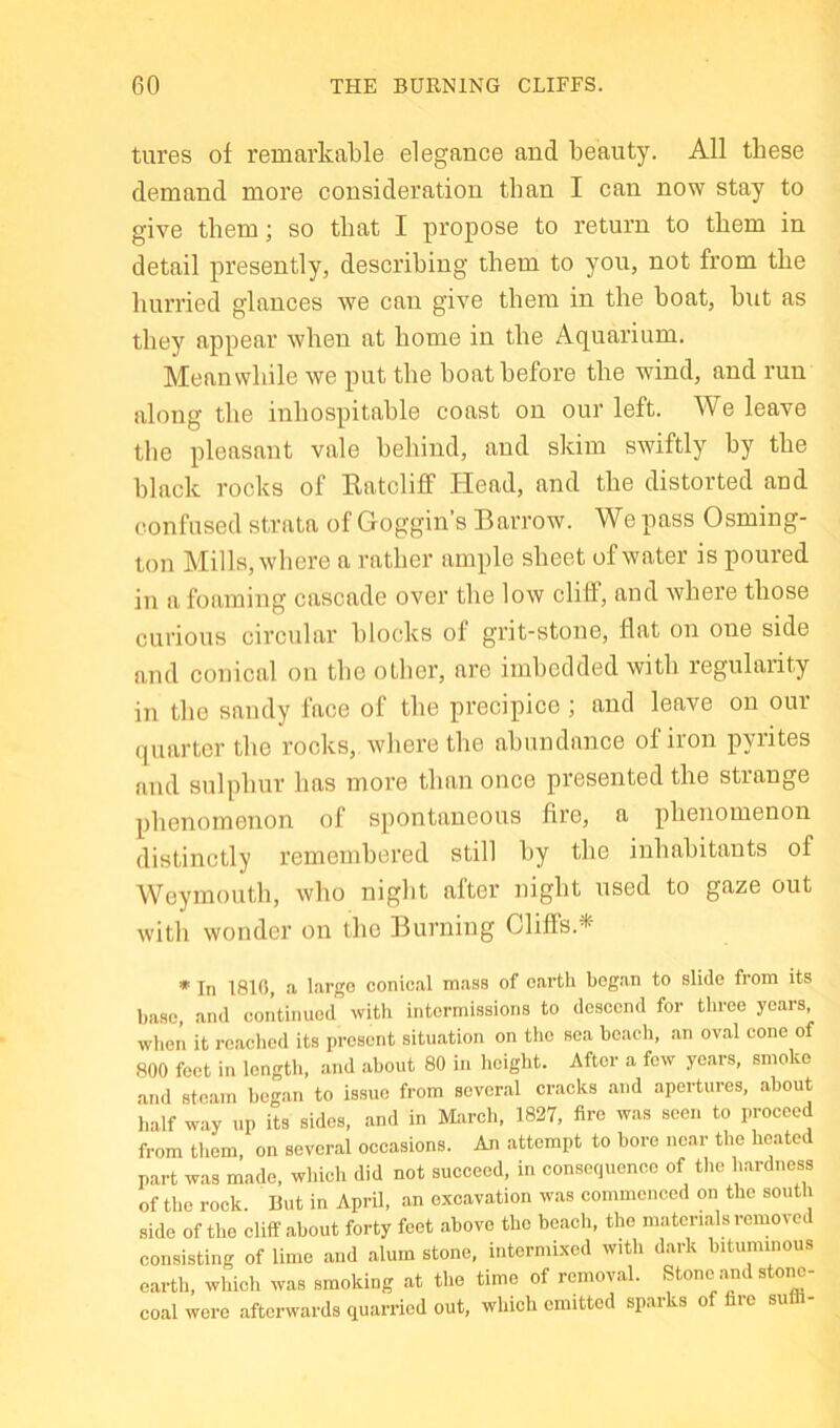 tures of remarkable elegance and beauty. All these demand more consideration than I can now stay to give them; so that I propose to return to them in detail presently, describing them to you, not from the hurried glances we can give them in the boat, but as they appear when at home in the Aquarium. Meanwhile we put the boat before the wind, and run along the inhospitable coast on our left. We leave the pleasant vale behind, and skim swiftly by the black rocks of Ratcliff Head, and the distorted and confused strata of Goggin’s Barrow. We pass Osming- ton Mills, wliere a rather ample sheet of water is poured in a foaming cascade over the low cliff, and Avhere those curious circular blocks of grit-stone, flat on one side and conical on the other, are imbedded with regularity in the sandy face of the precipice ; and leave on our (|uartcr the rocks, where the abundance of iion p\iites and sulphur has more than once presented the strange phenomenon of spontaneous fire, a phenomenon distinctly remembered still by the inhabitants of Weymouth, who night after night used to gaze out with wonder on the Burning OlilFs.*- * In 1810, a large conical mass of earth bog.an to slide from its base, and continued with intermissions to descend for three years when it reached its present situation on the sea bcacdi, an oval cone of aOO feet in length, and about 80 in height. After a few years, smoke and steam began to issue from several cracks and apertures, about half way up its sides, and in M:irch, 1827, fire was seen to proceed from them on several occasions. An attempt to bore near the heated part was made, which did not succeed, in consequenoo of the hardness of the rock. But in April, an excavation was commenced on the south side of the cliff about forty feet above the beach, the materials removed consisting of lime and alum stone, intermixed with d.ark bituminous earth, which was smoking at the time of removal. Stone .and stone- coal were .afterwards quarried out, which emitted sparks of fare sufli-