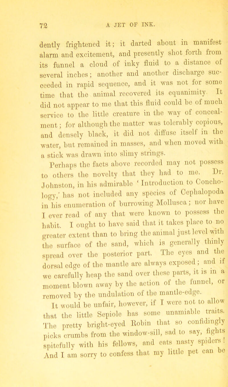 73 A JET OF INK. dently frightened it; it darted about in manifest alarm and excitement, and presently shot forth from its funnel a cloud of inky fluid to a distance of several inches; another and another discharge suc- ceeded in rapid sequence, and it was not for some time that the animal recovered its equanimity. It did not appear to me that this fluid could he of much service to the little creature in the way of conceal- ment ; for although the matter was tolerably copious, and densely black, it did not diffuse itself in the water, hut remained in masses, and when moved with a stick was drawn into slimy strings. I’erhaps the facts above recorded may not possess to others the novelty that they had to me. Dr. Jolinston, in his admirable ‘ Introduction to Concho- logy,’ has not included any species of Cephalopoda in his enumeration of burrowing Mollusca; uoi have I ever read of any that were known to possess the habit. I ought to have said that it takes place to no greater extent than to bring the animal just level with the surface of the sand, which is generally thinly spread over the posterior part. The eyes and the dorsal edge of the mantle are always exposed ; and if we carefully heap the sand over these parts, it is in a moment blown away by the action of the funnel, or removed by the undulation of the mantle-edge. It would be unfair, however, if I were not to allow that the little Sepiole has some unamiable^ traits. The pretty bright-eyed Eohin that so conhding y picks crumbs from the window-sill, sad to say, fights spitefully with his fellows, and eats nasty spiders. And I am sorry to confess that my little pet can bo