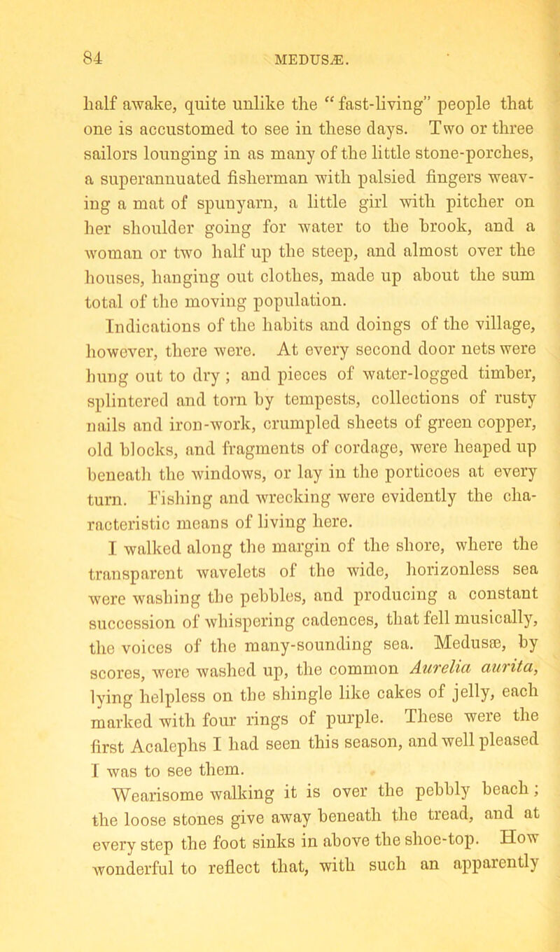 half awake, quite unlike the “ fast-living” people that one is accustomed to see in these days. Two or three sailors lounging in as many of the little stone-porches, a superannuated fisherman with palsied fingers weav- ing a mat of spunyarn, a little girl with pitcher on her shoulder going for water to the hrook, and a woman or two half up the steep, and almost over the houses, hanging out clothes, made up about the sum total of the moving population. Indications of the habits and doings of the village, however, there were. At every second door nets were hung out to dry ; and pieces of water-logged timber, splintered and torn by tempests, collections of rusty nails and iron-work, crumpled sheets of green copper, old blocks, and fragments of cordage, were heaped up beneath the windows, or lay in the porticoes at every turn, h’ishing and wrecking were evidently the cha- racteristic means of living here. I walked along the margin of the shore, where the transparent wavelets of the wide, horizonless sea were washing the pebbles, and producing a constant succession of whispering cadences, that fell musically, the voices of the many-sounding sea. Medusse, by scores, were washed up, the common AxiTelia dUTitci, Iving helpless on the shingle like cakes of jelly, each marked with four rings of purple. These were the first Acalephs I had seen this season, and well pleased I was to see them. Wearisome walking it is over the pebbly beach; the loose stones give away beneath the tread, and at every step the foot sinks in above the shoe-top. How wonderful to reflect that, with such an apparently