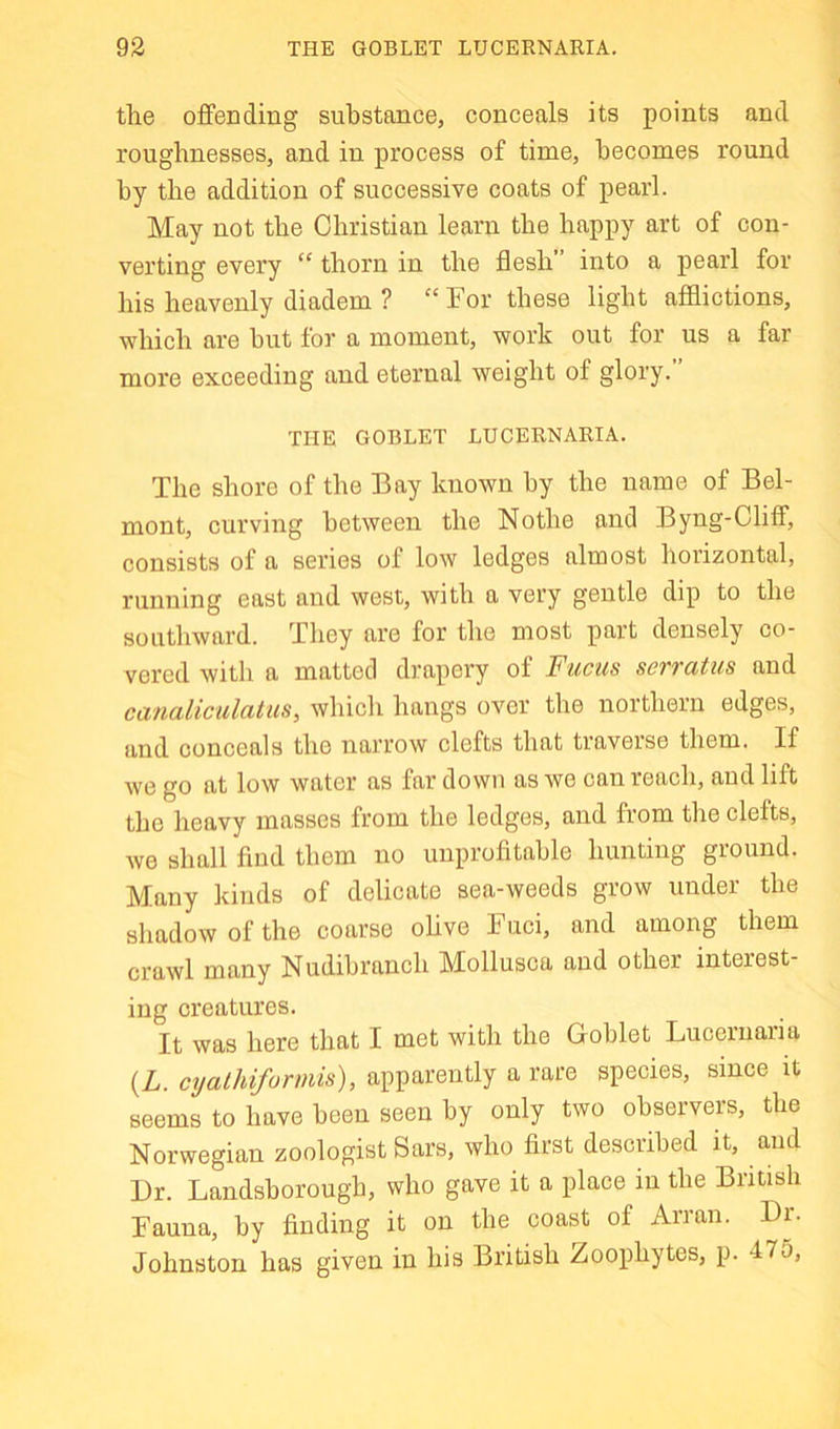 the offending substance, conceals its points and roughnesses, and in process of time, becomes round by the addition of successive coats of pearl. May not the Christian learn the happy art of con- verting every “ thorn in the flesh” into a pearl for his heavenly diadem ? “ For these light afflictions, which are hut for a moment, work out for us a far more exceeding and eternal weight of glory. THE GOBLET LUCERNARIA. The shore of the Bay known by the name of Bel- mont, curving between the Nothe and Byng-Oliff, consists of a series of low ledges almost horizontal, running east and west, with a very gentle dip to the soiitliward. They are for the most part densely co- vered with a matted drapery of Fucus serratus and canaliculatus, which hangs over the northern edges, and conceals the narrow clefts that traverse them. If we go at low water as far down as we can reach, and lift the heavy masses from the ledges, and from the clefts, we shall find them no unprofitable hunting ground. Many kinds of delicate sea-weeds grow under the shadow of the coarse olive Fuci, and among them crawl many Nudibranch Mollusca and other interest iug creatures. It was here that I met with the Goblet Lucernaria (Z. cyalhifurmis), apparently a rare species, since it seems to have been seen by only two observers, the Norwegian zoologist Sars, who first described it, and Dr. Landsborough, who gave it a place in the British Fauna, by finding it on the coast of Arran. Dr. Johnston has given in his British Zoophytes, p. 47o,