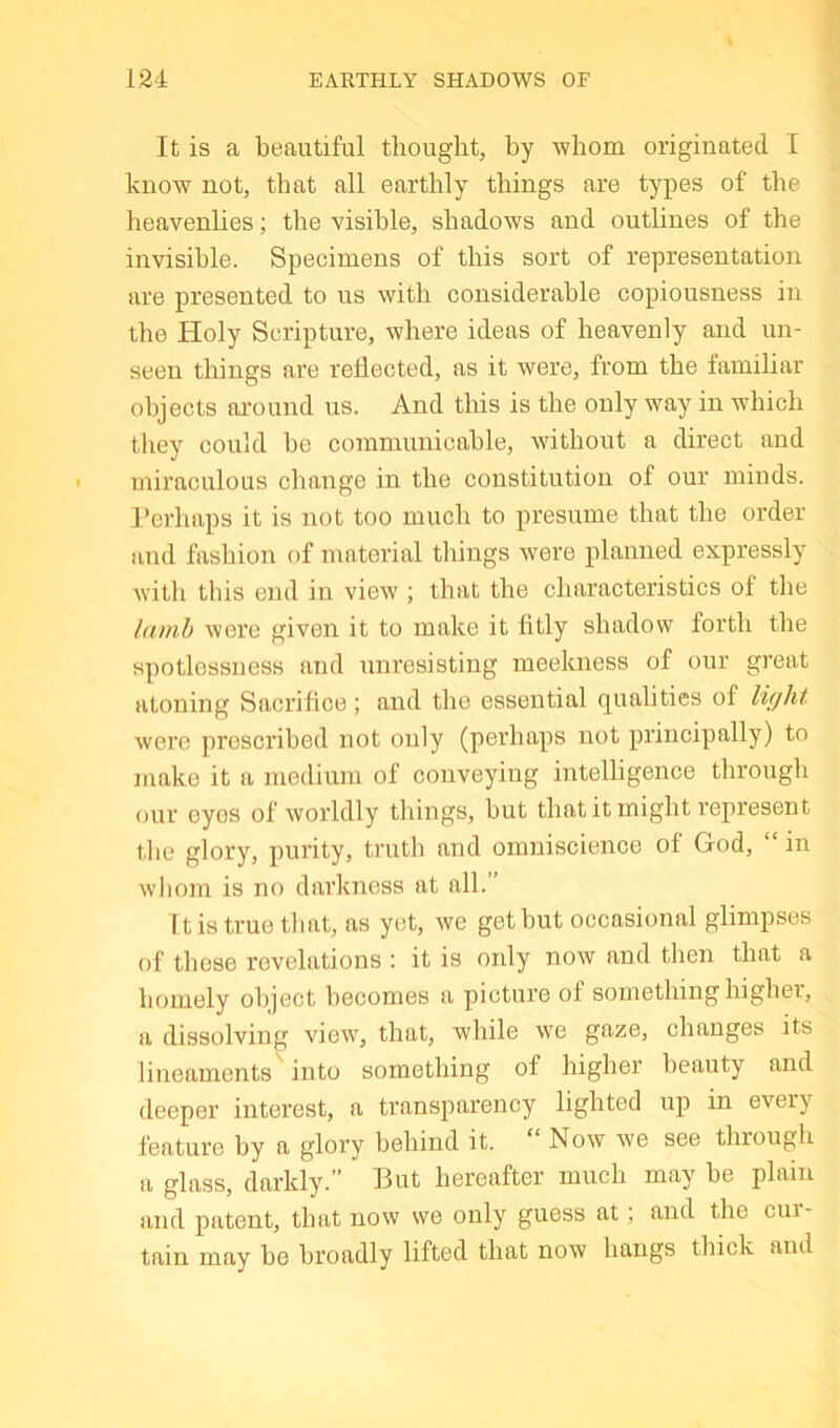 It is a beautiful thought, by whom originated I know not, that all earthly things are types of the heavenlies; the visible, shadows and outlines of the invisible. Specimens of this sort of representation are presented to ns with considerable copiousness in the Holy Scripture, where ideas of heavenly and un- seen things are reflected, as it were, from the familiar objects around us. And this is the only way in which they could be communicable, without a direct and miraculous change in the constitution of our minds. Perhaps it is not too much to presume that the order and fashion of material things were planned expressly with this eiid in view ; that the characteristics of the lamb were given it to make it fitly shadow forth the spotlessness and unresisting meekness of our great atoning Sacrifice; and the essential qualities of light were prescribed not only (perhaps not principally) to make it a medium of conveying intelligence through our eyes of worldly things, but that it might represent the glory, purity, truth and omniscience of God, “ in whom is no darkness at all. It is true that, as yet, we get but occasional glimpses of these revelations : it is only now and then that a bomely object becomes a picture of something highei, a dissolving view, that, while we gaze, changes its lineaments into something of higher beauty and deeper interest, a transparency lighted up in every feature by a glory behind it. “ Now we see through a glass, darkly.” But hereafter much may be plain and patent, that now we only guess at; and the cui- tain may be broadly lifted that now hangs thick and