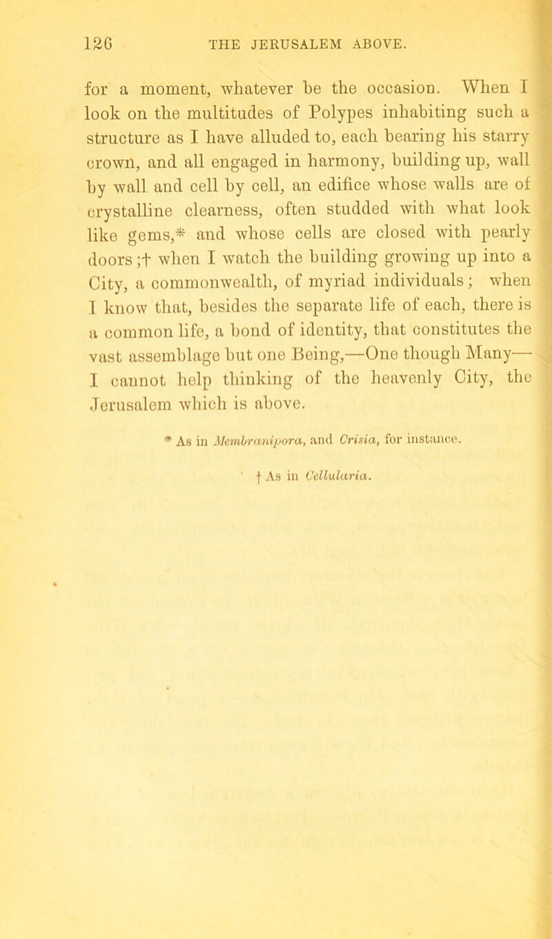 12G THE JERUSALEM ABOVE. for a moment, whatever he the occasion. When I look on the multitudes of Polypes inhabiting such a structure as I have alluded to, each hearing his starry crown, and all engaged in harmony, building up, wall hy wall and cell hy cell, an edifice whose walls are of crystalline clearness, often studded with what look like gems,* and whose cells are closed with pearly doors ;t when I watch the building growing up into a City, a commonwealth, of myriad individuals; when 1 know that, besides the separate life of each, there is a common life, a bond of identity, that constitutes the vast assemblage hut one .Being,—One though Many— I cannot help thinking of the heavenly City, the Jerusalem which is above. ^ As iu JJeinbraniporat find CVista, for iiistiinoo. f As in Ccllularia.