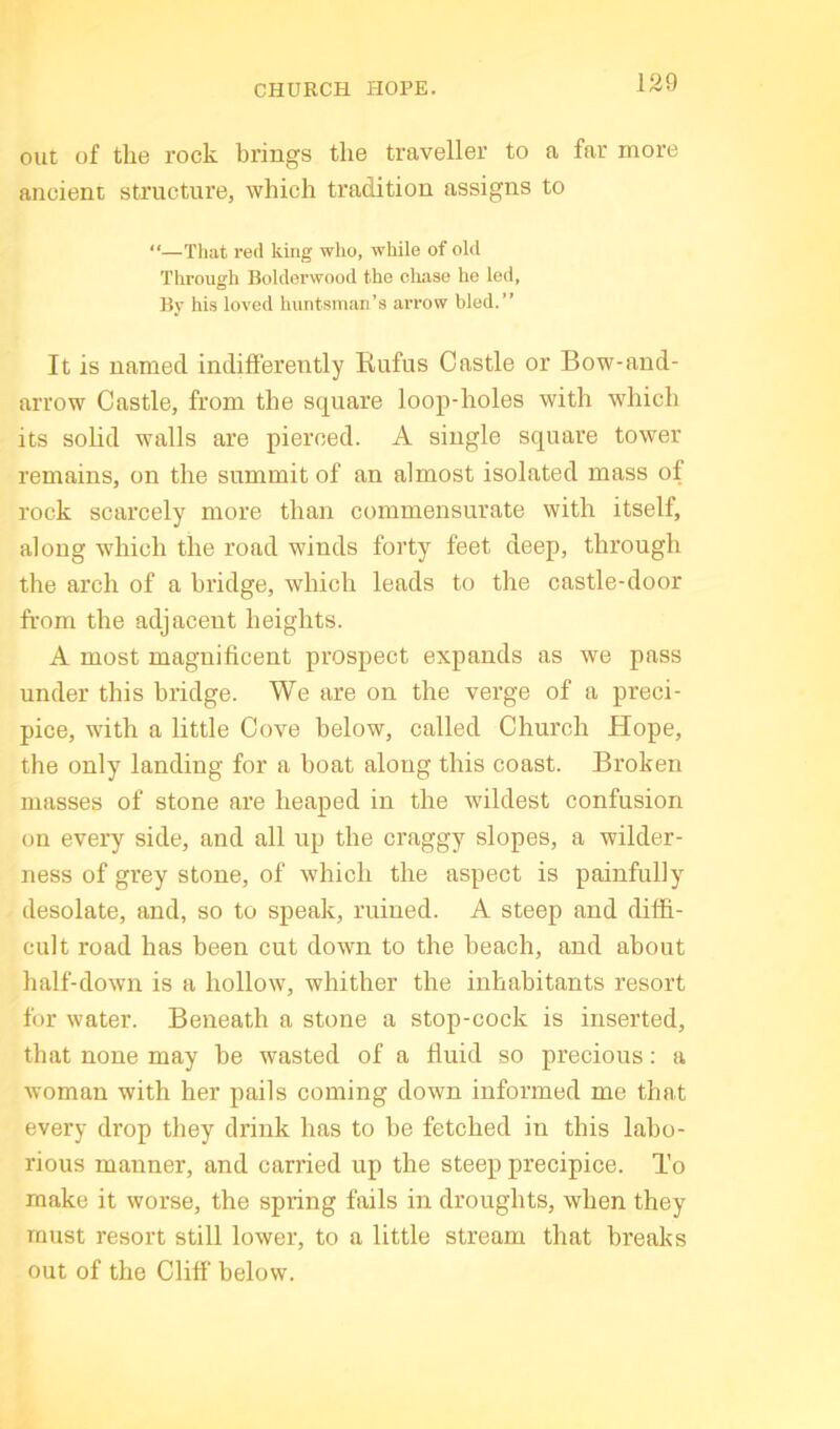 CHURCH HOPE. out of the rock brings the traveller to a far more ancient structure, which tradition assigns to “—That red king who, while of old Through Bolderwood the cliase he led, By his loved huntsman’s arrow bled.” It is named indiflerently Rufus Castle or Bow-and- arrow Castle, from the square loop-holes with which its solid walls are pierced. A single square tower remains, on the summit of an almost isolated mass of rock scarcely more than commensurate with itself, along which the road winds forty feet deep, through the arch of a bridge, which leads to the castle-door from the adjacent heights. A most magnificent prospect expands as we pass under this bridge. We are on the verge of a preci- pice, with a little Cove below, called Church Hope, the only landing for a boat along this coast. Broken masses of stone are heaped in the wildest confusion on every side, and all up the craggy slopes, a wilder- ness of grey stone, of which the aspect is painfully desolate, and, so to speak, ruined. A steep and diffi- cult road has been cut down to the beach, and about half-dow’n is a hollow, whither the inhabitants resort for water. Beneath a stone a stop-cock is inserted, that none may be wasted of a fluid so precious: a woman with her pails coming down informed me that every drop they drink has to be fetched in this labo- rious manner, and carried up the steep precipice. To make it worse, the spring fails in droughts, when they roust resort still lower, to a little stream that breaks out of the Cliff below.