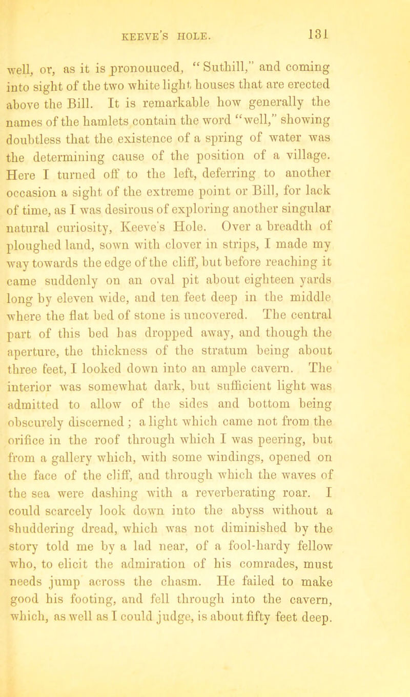 well, or, as it is pronouuced, “ Suthill,” and coming into sight of the two white light houses that are erected above the Bill. It is remarkable how generally the names of the hamlets contain the word “well,” showing doubtless that the existence of a spring of water was the determining cause of the position of a village. Here I turned oft’ to the left, deferring to another occasion a sight of the extreme point or Bill, for lack of time, as I was desirous of exploring another singular natural curiosity, Keeve’s Hole. Over a breadth of ploughed laud, sown with clover in strips, I made my way towards the edge of the cliff, but before reaching it came suddenly on an oval pit about eighteen yards long by eleven wide, and ten feet deep in tbe middle where the flat bed of stone is uncovered. The central part of this bed has dropped aAvay, and though the aperture, the thickness of the stratum being about three feet, I looked down into an ample cavern. The interior was somewhat dark, but sufficient light was admitted to allow of the sides and bottom being obscurely diseerned ; a light which came not from the orifice in the roof through which I was peering, but from a gallery which, with some windings, opened on the face of the cliff, and through which the waves of the sea were dashing with a reverberating roar. I could scarcely look down into the abyss without a shuddering dread, which was not diminished by the stoi'y told me by a lad near, of a fool-hardy fellow who, to elicit the admiration of his comrades, must needs jump across the chasm. He failed to make good his footing, and fell through into the cavern, which, as well as I could judge, is about fifty feet deep.