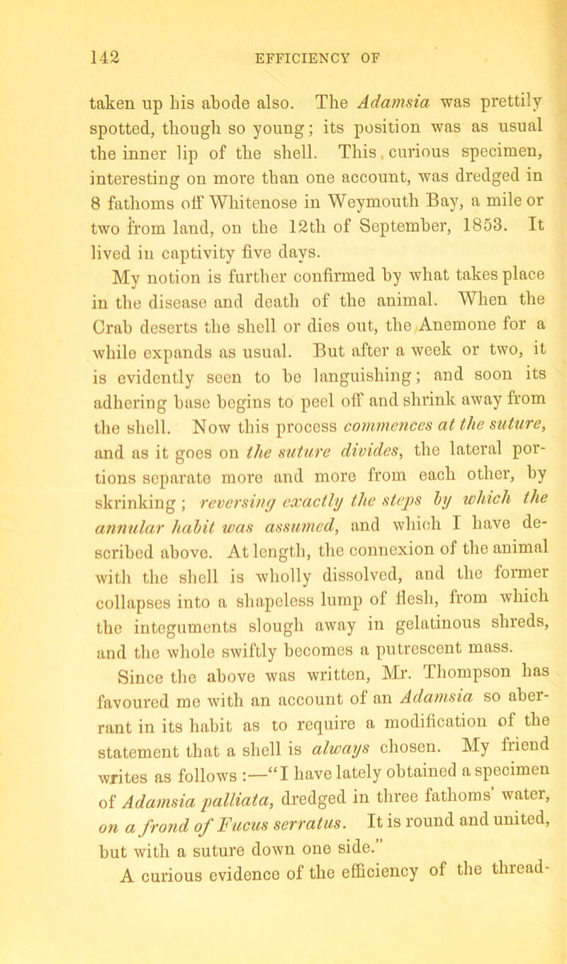 143 EFFICIENCY OF taken up his abode also. The Adamsia was prettily spotted, though so young; its position was as usual the inner lip of the shell. This, curious specimen, interesting on more than one account, was dredged in 8 fathoms olF Whitenose in Weymouth Bay, a mile or two from land, on the 12th of September, 1853. It lived ill captivity five days. My notion is further confirmed by what takes place in the disease and death of the animal. When the Crab deserts the shell or dies out, the .Anemone for a while expands as usual. But after a week or two, it is evidently seen to be languishing; and soon its adhering base begins to peel off and shrink away from the shell. Now this process commences at the suture, and as it goes on the suture divides, the lateral por- tions separate more and more from each other, by shrinking ; reversing exactly the stej)S hy which the annular habit was assumed, and which I have de- scribed above. At length, the connexion of the animal with the shell is wholly dissolved, and the former collapses into a shapeless lump of fiesh, from which the integuments slough away in gelatinous shreds, and the whole swiftly becomes a putrescent mass. Since the above was written, Mr. Thompson has favoured me with an account of an Adamsia so aber- rant in its habit as to require a modification of the statement that a shell is always chosen. My fiiend writes as follows :—“I have lately obtained a specimen of Adamsia palliata, dx’edged in three fathoms water, on a frond of Fucus serratus. It is round and united, but with a suture down one side. A curious evidence of the efficiency of the thread-