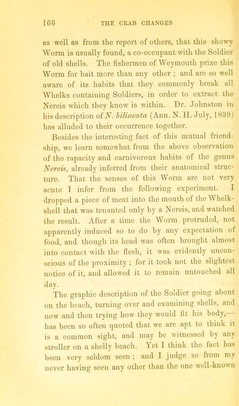 1G6 THE CRAB CHANGES as well as from the report of others, that this showy Worm is usually found, a co-occupaut with the Soldier of old shells. The fishermen of Weymouth prize this Worm for hait more than any other ; and are so well aware of its habits that they commonly break all Whelks containing Soldiers, in order to extract the Nereis which they know is ■within. Dr. Johnston in his description ofiV. bilineata (Ann. N. H. July, 1839) has alluded to their occurrence together. Besides the interesting fact of this mutual friend- ship, we learn somewhat from the above observation of the rapacity and carnivorous hahits of the genus Nereis, already inferred from their anatomical struc- ture. That the senses of this Worm are not very acute I infer from the following experiment. I dropped a piece of meat into the mouth of the Whelk- shell that was tenanted only by a Nereis, and watched the result. After a time the Worm protruded, not apparently induced so to do hy any expectation of food, and though its head was often brought almost into contact with the flesh, it was evidently uncon- scious of the proximity ; for it took not the slightest notice of it, and allowed it to remain untouched all day. The graphic description of the Soldier going about on the beach, turning over and examining shells, and now and then trying how they would fit his body,— has been so often quoted that we are apt to think Jt is a common sight, and may be witnessed by any stroller on a shelly beach. Yet I think the fact has been very seldom seen ; and I judge so from my never having seen any other than the one well-known