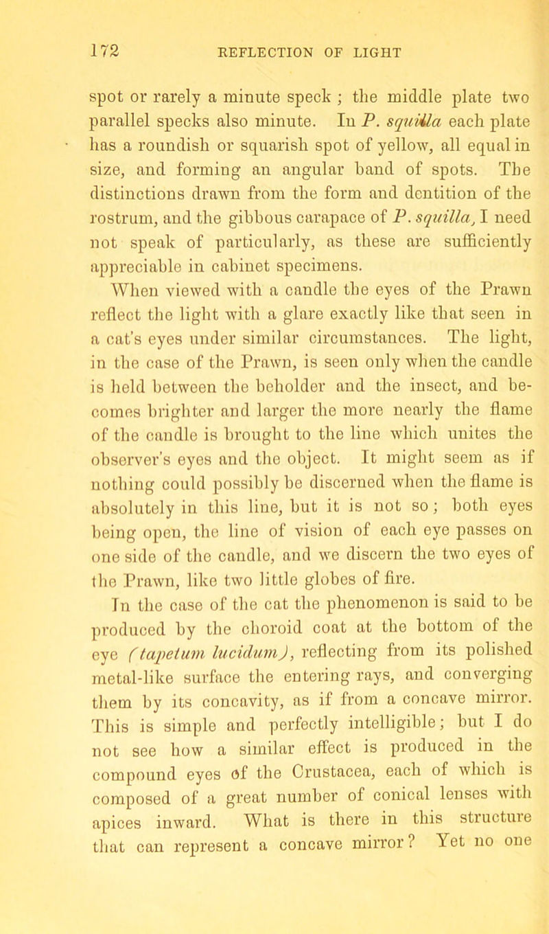 spot or rarely a minute speck ; the middle plate two parallel specks also minute. lu P. squUla each plate has a roundish or squarish spot of yellow, all equal in size, and forming an angular hand of spots. The distinctions drawn from the form and dentition of the rostrum, and the gibbous carapace of P. squUla^ I need not speak of particularly, as these are sufficiently appreciable in cabinet specimens. When viewed with a candle the eyes of the Prawn reflect the light with a glare exactly like that seen in a cat’s eyes under similar circumstances. The light, in the case of the Prawn, is seen only when the candle is held between the beholder and the insect, and be- comes brighter and larger the more nearly the flame of the candle is brought to the line which unites the observer’s eyes and the object. It might seem as if nothing could possibly be discerned when the flame is absolutely in this line, but it is not so; both eyes being open, the line of vision of each eye passes on one side of the candle, and we discern the two eyes of the Prawn, like two little globes of fire. In the case of the cat the phenomenon is said to be produced by the choroid coat at the bottom of the eye (taitetum lucidumj, reflecting from its polished metal-like surface the entering rays, and converging them by its concavity, as if from a concave mirror. This is simple and perfectly intelligible; but I do not see how a similar effect is produced in the compound eyes of the Crustacea, each of which is composed of a great number of conical lenses with apices inward. What is there in this structine that can represent a concave mirror ? Yet no one