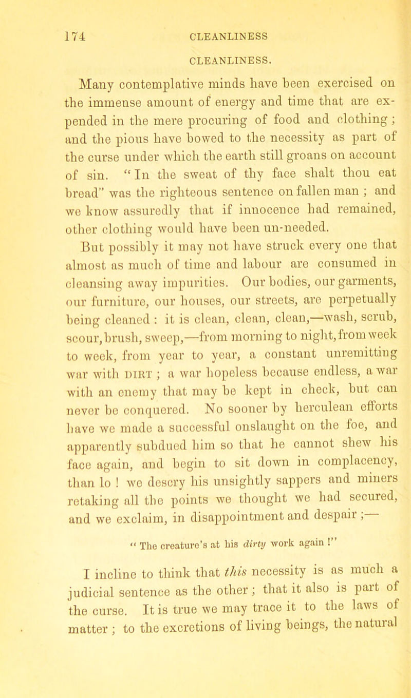 CLEANLINESS. Many contemplative minds have been exercised on the immense amount of energy and time that are ex- pended in the mere procuring of food and clothing; and the pious have bowed to the necessity as part of the curse under which the earth still groans on account of sin. “In the sweat of thy face shalt thou eat bread” was the righteous sentence on fallen man ; and we know assuredly that if innocence had remained, other clothing would have been un-needed. But possibly it may not have struck every one that almost as much of time and labour are consumed in cleansing away impurities. Our bodies, our garments, our furniture, our houses, our streets, are perpetually being cleaned : it is clean, clean, clean,—wash, scrub, scour, brush, sweep,—from nioniing to night, from week to week, from year to year, a constant unremitting war with dirt ; a war hopeless because endless, a war with an enemy that may he kept in check, hut can never be conquered. No sooner by herculean efforts have we made a successful onslaught on the foe, and apparently subdued him so that he cannot shew his face again, and begin to sit down in complacency, than lo ! we descry his unsightly sappers and miners retaking all the points we thought we had secured, and we exclaim, in disappointment and despair, “ Tho creature’s at his dirty work again !” I incline to think that this necessity is as much a judicial sentence as the other; that it also is pait of the curse. It is true we may trace it to the laws of matter ; to the excretions of living beings, the natural