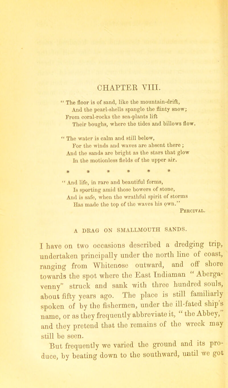 “ The floor is of sand, like the mountain-drift. And the pearl-shells spangle the flinty snow; From coral-rocks the sea-plants lift Their boughs, whore the tides and billows flow. “ The water is calm and still below. For the winds and waves are absent there ; And the sands are bright as the stars that glow In tlio motionless fields of the upper air. »»**»*  And life, in rare and beautiful forms. Is sporting amid those bowers of stone. And is safe, wlicn the wrathful spirit of storms Has made the top of the waves his own.” Percival. A DRAG ON SMALLMOUTH SANDS. I have on two occasions described a dredging trip, undertaken principally under the north line of coast, ranging from Whitenose outward, and off shore towards the spot wliere the East Indiaman “ Aberga- venny” struck and sank with three hundred souls, about fifty years ago. The place is still familiarly spoken of by the fishermen, under the ill-fated ship s name, or as they frequently abbreviate it, the Abbey, and they pretend that the remains of the wreck may still be seen. But frequently we varied the ground and its pro- duce, by beating down to the southward, until we got