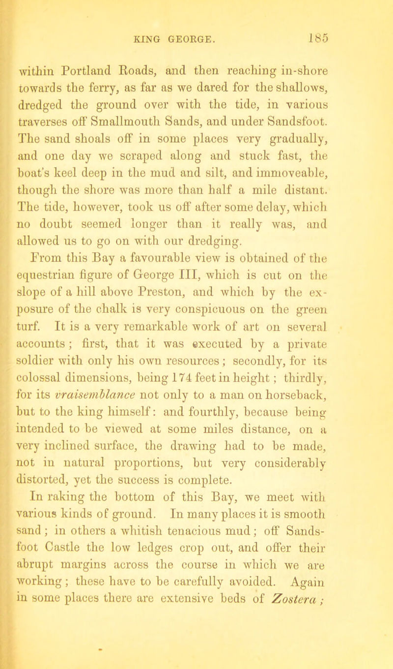 within Portland Roads, and then reaching in-shore towards the ferry, as far as we dared for the shallows, dredged the ground over with the tide, in various traverses off Smallmouth Sands, and under Sandsfoot. The sand shoals off in some places very gradually, and one day we scraped along and stuck fast, the boat’s keel deep in the mud and silt, and immoveable, though the shore was more than half a mile distant. The tide, however, took us off after some delay, which no doubt seemed longer than it really was, and allowed us to go on with our dredging. From this Bay a favourable view is obtained of the equestrian figure of George III, which is cut on the slope of a hill above Preston, and which by the ex- posure of the chalk is very conspicuous on the green turf. It is a very remarkable work of art on several accounts; first, that it was executed by a private soldier with only his own resources ; secondly, for its colossal dimensions, being 174 feet in height; thirdly, for its vraisemblance not only to a man on horseback, but to the king himself: and fourthly, because being intended to be viewed at some miles distance, on a very inclined surface, the drawing had to he made, not in natural proportions, but very considerably distorted, yet the success is complete. In raking the bottom of this Bay, we meet with various kinds of ground. In many places it is smooth sand ; in others a whitish tenacious mud; off Sands- foot Castle the low ledges crop out, and offer their abrupt margins across the course in which we are working ; these have to he carefully avoided. Again in some places there are extensive beds of Zostera;