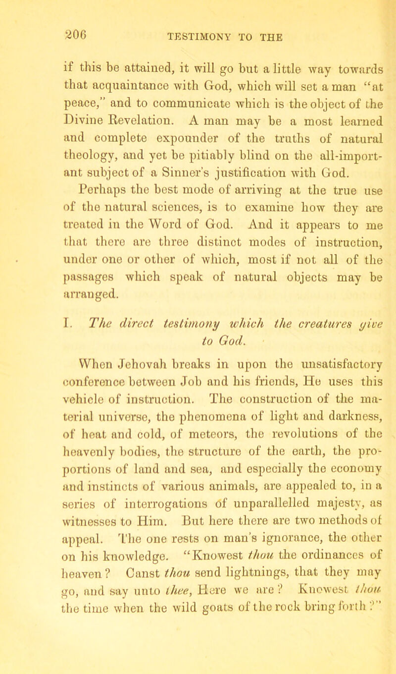 TESTIMONY TO THE if this be attained, it will go but a little way towards that acquaintance with God, which will set a man “at peace,” and to communicate which is the object of the Divine Revelation. A man may be a most learned and complete expounder of the truths of natural theology, and yet be pitiably blind on the all-import- ant subject of a Sinner’s justification with God. Perhaps the best mode of arriving at the true use of the natural sciences, is to examine how they are treated in the Word of God. And it appears to me tliat there are three distinct modes of instruction, under one or other of which, most if not all of the passages which speak of natural objects may be arranged. I. The direct testimoiiy which the creatures give to God. When Jehovah breaks in upon the misatisfactory conference between Job and his friends. He uses this vehicle of instruction. The construction of the ma- terial universe, the phenomena of light and darkness, of heat and cold, of meteors, the revolutions of the heavenly bodies, the structure of the earth, the pro- portions of land and sea, and especially the economy and instincts of various animals, are appealed to, in a series of interrogations of unparallelled majesty, as witnesses to Him. But here there are two methods of appeal. T'he one rests on man’s ignorance, the other on his knowledge. “Knowest thou the ordinances of heaven? Canst thou send lightnings, that they may go, and say unto thee. Here we are ? Knowest thou- the time when the wild goats of the rock bring forth