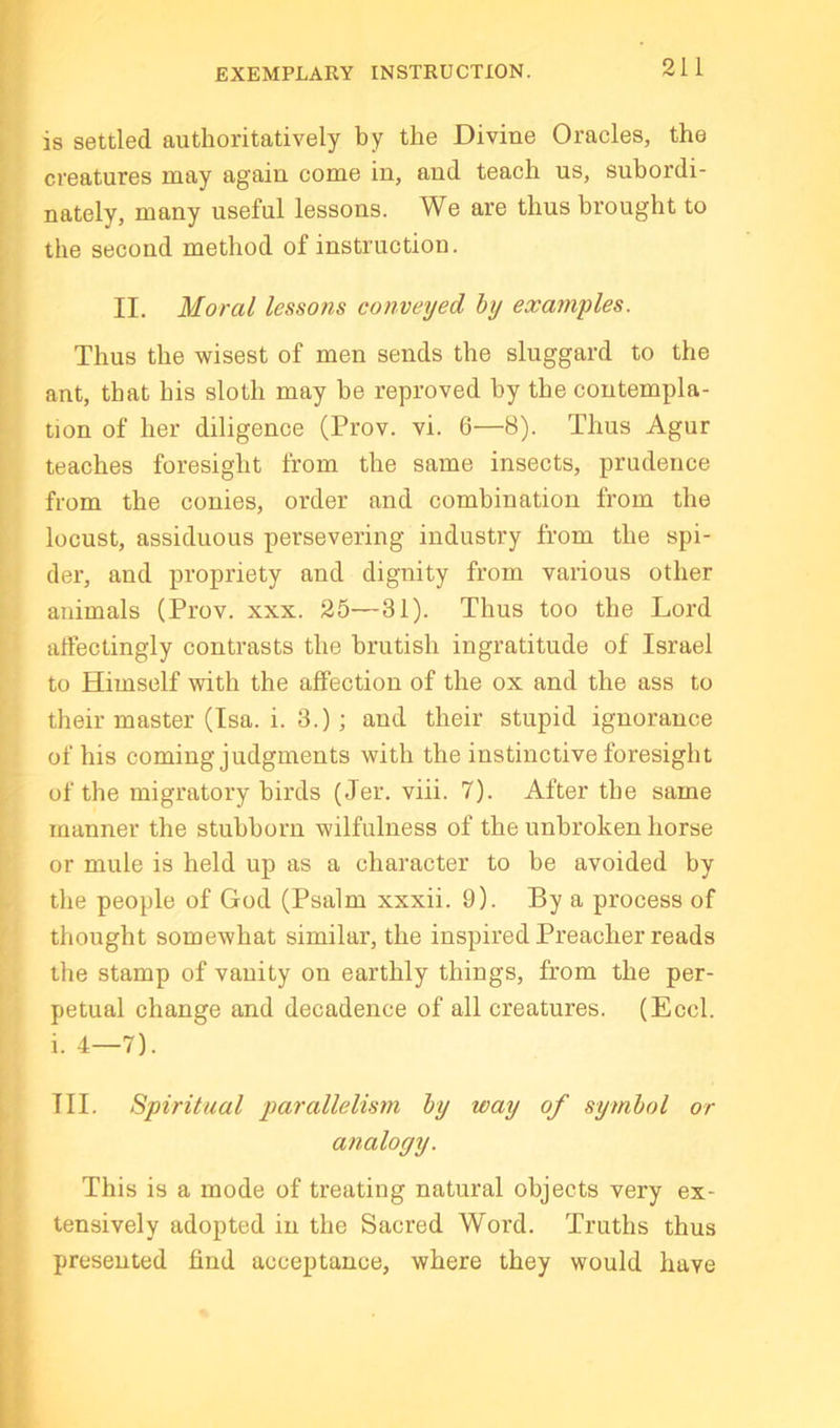 EXEMPLARY INSTRUCTION. is settled authoritatively by the Divine Oracles, the creatures may again come in, and teach ns, subordi- nately, many useful lessons. We are thus brought to the second method of instruction. II. Moral lessons conveyed by examples. Thus the wisest of men sends the sluggard to the ant, that his sloth may be reproved by the contempla- tion of her diligence (Prov. vi. 6—8). Thus Agur teaches foresight from the same insects, prudence from the conies, order and combination from the locnst, assiduous persevering industry from the spi- der, and propriety and dignity from various other animals (Prov. xxx. 25—31). Thus too the Lord alfectingly contrasts the brutish ingratitude of Israel to Himself with the affection of the ox and the ass to their master (Isa. i. 3.); and their stupid ignorance of his coming judgments with the instinctive foresight of the migratory birds (Jer. viii. 7). After the same manner the stubborn wilfulness of the unbroken horse or mule is held up as a character to be avoided by the people of God (Psalm xxxii. 9). By a process of thought somewhat similar, the inspired Preacher reads the stamp of vanity on earthly things, from the per- petual change and decadence of all creatures. (Eccl. i. 4—7). III. Spiritual parallelism by way of symbol or analogy. This is a mode of treating natural objects very ex- tensively adopted in the Sacred Word. Truths thus presented find acceptance, where they would have