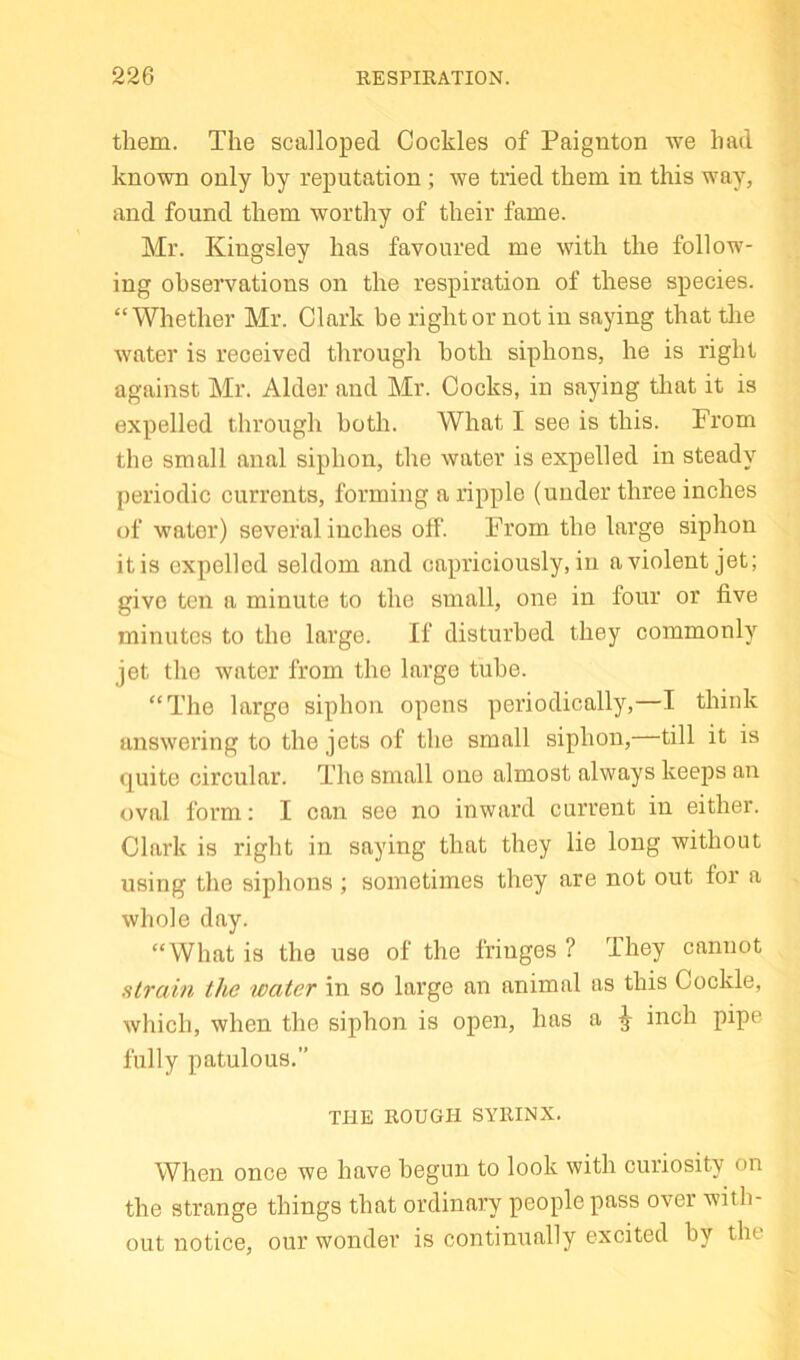 them. The scalloped Cockles of Paignton we had known only by reputation ; we tried them in this way, and found them worthy of their fame. Mr. Kingsley has favoured me with the follow- ing observations on the respiration of these species. “Whether Mr. Clark he right or not in saying that the water is received through both siphons, he is right against Mr. Alder and Mr. Cocks, in saying that it is expelled through both. What I see is this. From the small anal siphon, the water is expelled in steady periodic currents, forming a ripple (under three inches of water) several inches off. From the large siphon it is expelled seldom and capriciously, in a violent jet; give ten a minute to the small, one in four or five minutes to the large. If disturbed they commonly^ jet the water from the large tube. “The large siphon opens periodically,—I think answering to the jets of the small siphon, till it is quite circular. The small one almost always keeps an oval form; I can see no inward current in either. Clark is I'ight in saying that they lie long without using the siphons ; sometimes they are not out for a whole day. “What is the use of the fringes ? They cannot strain the water in so large an animal as this Cockle, which, when the siphon is open, has a ^ inch pipe fully patulous.” THE ROUGH SYRINX. When once we have begun to look with curiosity on the strange things that ordinary people pass over with- out notice, our wonder is continually excited by the