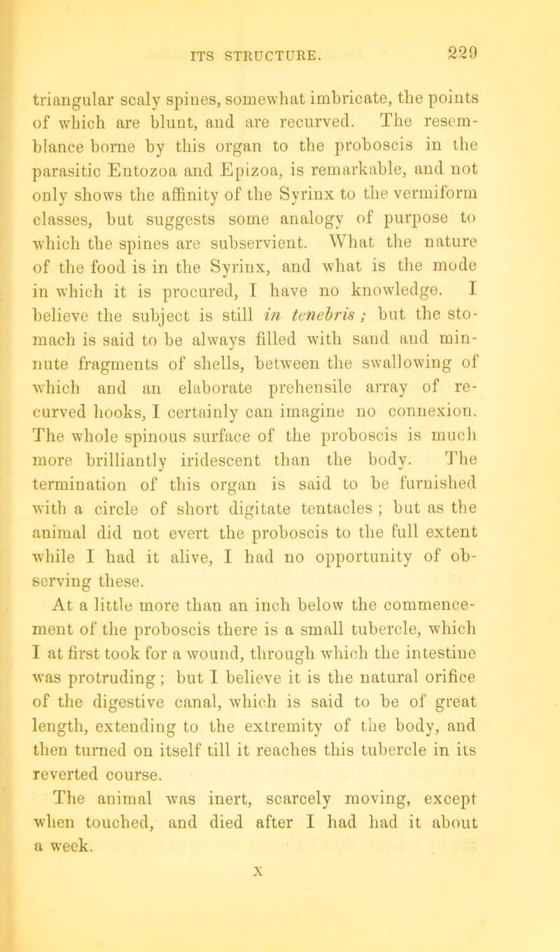 ti'iangular scaly spines, somewhat imbricate, the points of which are blunt, and are recurved. The resem- blance borne by this organ to the proboscis in the parasitic Entozoa and Epizoa, is remarkable, and not only shows the affinity of the Syrinx to the vermiform classes, but suggests some analogy of purpose to which the spines are subservient. What the nature of the food is in the Syrinx, and what is the mode in which it is procured, I have no knowledge. I believe the subject is still in tenebris; but the sto- mach is said to be always filled with sand and min- nute fragments of shells, between the swallowing of which and an elaborate prehensile array of re- curved hooks, I certainly can imagine no connexion. The w'hole spinous surface of the proboscis is much more brilliantly iridescent than the body. The termination of this organ is said to be furnished with a circle of short digitate tentacles ; but as the animal did not evert the proboscis to the full extent while I had it alive, I had no opportunity of ob- serving these. At a little more than an inch below the commence- ment of the proboscis there is a small tubercle, which I at first took for a wound, through which the intestine was protruding; but I believe it is the natural orifice of the digestive canal, which is said to be of great length, extending to the extremity of the body, and then turned on itself till it reaches this tubercle in its reverted course. The animal was inert, scarcely moving, except when touched, and died after I had had it about a w'eek. X