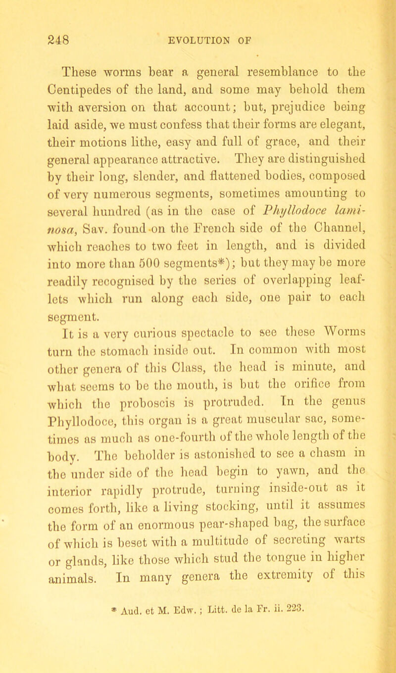 These worms bear a general resemblance to the Centipedes of the land, and some may beliold them with aversion on that account; but, prejudice being laid aside, we must confess that their forms are elegant, their motions lithe, easy and full of grace, and their general appearance attractive. They are distinguished by their long, slender, and flattened bodies, composed of very numerous segments, sometimes amounting to several hundred (as in the case of Phyllodoce lami- nosa, Sav. found-on the French side of the Channel, which reaches to two feet in length, and is divided into more than 500 segments*); but they may he more readily recognised by the series of overlapping leaf- lets which run along each side, one pair to each segment. It is a very curious spectacle to see these Worms turn the stomach inside out. In common with most other genera of this Class, the head is minute, and what seems to he tlio mouth, is but the orifice from which the proboscis is protruded. In the genus Phyllodoce, this organ is a great muscular sac, some- times as much as one-fourth of the whole length of the body. The beholder is astonished to see a chasm in the under side of the head begin to yawn, and the interior rapidly protrude, turning inside-out as it comes forth, like a living stocking, until it assumes the form of an enormous pear-shaped hag, the surface of which is beset with a multitude of secieting vaits or glands, like those which stud the tongue in higher animals. In many genera the extremity of this » Aud. et M. Edw.; Litt. de la Fr. ii. 223.