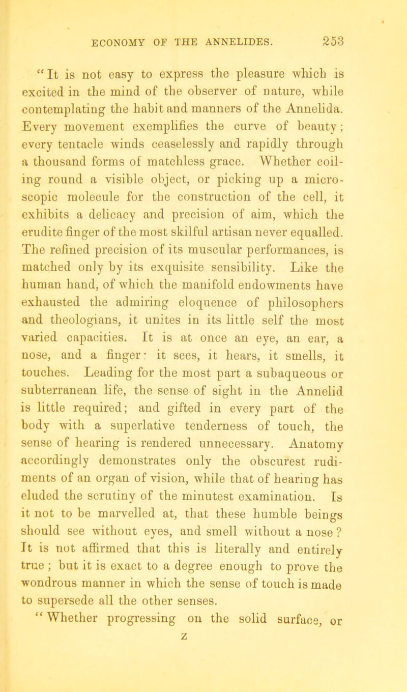 “ It is not easy to express the pleasure which is excited in the mind of the observer of nature, while contemplating the habit and manners of the Annelida. Every movement exemplifies the curve of beauty; every tentacle winds ceaselessly and rapidly through a thousand forms of matchless grace. Whether coil- ing round a visible object, or picking up a micro- scopic molecule for the construction of the cell, it exhibits a delicacy and precision of aim, which the erudite finger of the most skilful artisan never equalled. The refined precision of its muscular performances, is matched only by its exquisite sensibility. Like the human hand, of which the manifold endowments have exhausted the admiring eloquence of philosophers and theologians, it unites in its little self the most varied capacities. It is at once an eye, an ear, a nose, and a finger: it sees, it hears, it smells, it touches. Leading for the most part a subaqueous or subterranean life, the sense of sight in the Annelid is little required; and gifted in every part of the body with a superlative tenderness of touch, the sense of hearing is rendered unnecessary. Anatomy accordingly demonstrates only the obscurest rudi- ments of an organ of vision, while that of hearing has eluded the scrutiny of the minutest examination. Is it not to be marvelled at, that these humble beings should see without eyes, and smell without a nose ? It is not affirmed that this is literally and entirely true ; but it is exact to a degree enough to prove the wondrous manner in which the sense of touch is made to supersede all the other senses. “ Whether progressing on the solid surface, or z