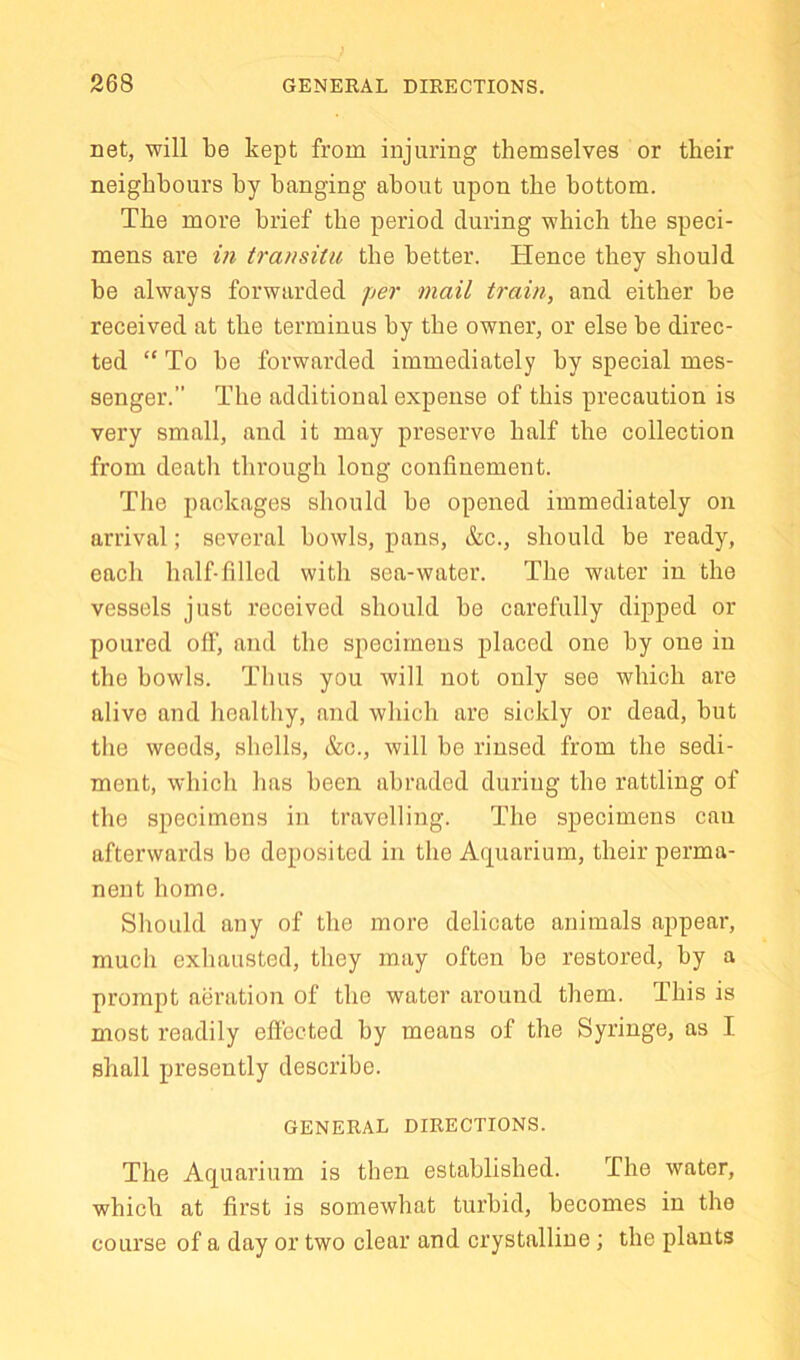 net, will be kept from injuring themselves or their neighbours by banging about upon the bottom. The more brief the period during which the speci- mens are in transitu the better. Hence they should be always forwarded jjer mail train, and either be received at the terminus by the owner, or else be direc- ted “ To be forwarded immediately by special mes- senger.” The additional expense of this precaution is very small, and it may preserve half the collection from deatli through long confinement. The packages should be opened immediately on arrival; several bowls, pans, &c., should be ready, each half-filled with sea-water. The water in the vessels just received should be carefully dipped or poured off, and the specimens placed one by one in the bowls. Thus you will not only see which are alive and healthy, and which are sickly or dead, but tlie weeds, shells, &c., will be rinsed from the sedi- ment, which has been abraded during the rattling of the specimens in travelling. The specimens can afterwards be deposited in the Aquarium, their perma- nent home. Should any of the more delicate animals appear, much exhausted, they may often be restored, by a prompt aeration of the water around them. This is most readily effected by means of the Syringe, as I shall presently describe. GENERAL DIRECTIONS. The Aquarium is then established. The water, which at first is somewhat turbid, becomes in the course of a day or two clear and crystalline ; the plants