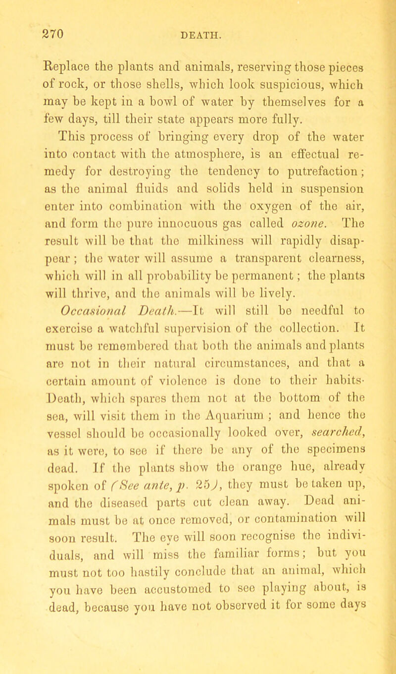 Replace the plants and animals, reserving those pieces of rock, or those shells, -which look suspicious, which may he kept in a howl of water by themselves for a few days, till their state appears more fully. This process of bringing every drop of the water into contact with the atmosphere, is an effectual re- medy for destroying the tendency to putrefaction; as the animal fluids and solids held in suspension enter into combination with the oxygen of the air, and form the pure innocuous gas called ozone. The result will he that the milkiness will rapidly disap- pear ; the water will assume a transparent clearness, which will in all probability he permanent; the plants will thrive, and the animals will he lively. Occasional Death.—It will still he needful to exercise a watchful supervision of the collection. It must he remembered that both the animals and plants are not in their natural circumstances, and that a certain amount of violence is done to their habits- Death, which spares them not at the bottom of the sea, will visit them in the Aquarium ; and hence the vessel should he occasionally looked over, searched, as it were, to see if there be any of the specimens dead. If the plants show the orange hue, already spoken of (See ante,p. 25J, they must betaken up, and the diseased parts cut clean away. Dead ani- mals must be at once removed, or contamination will soon result. The eye will soon recognise the indivi- duals, and will miss the familiar forms; hut you must not too hastily conclude that an animal, which you have been accustomed to see playing about, is dead, because you have not observed it for some days