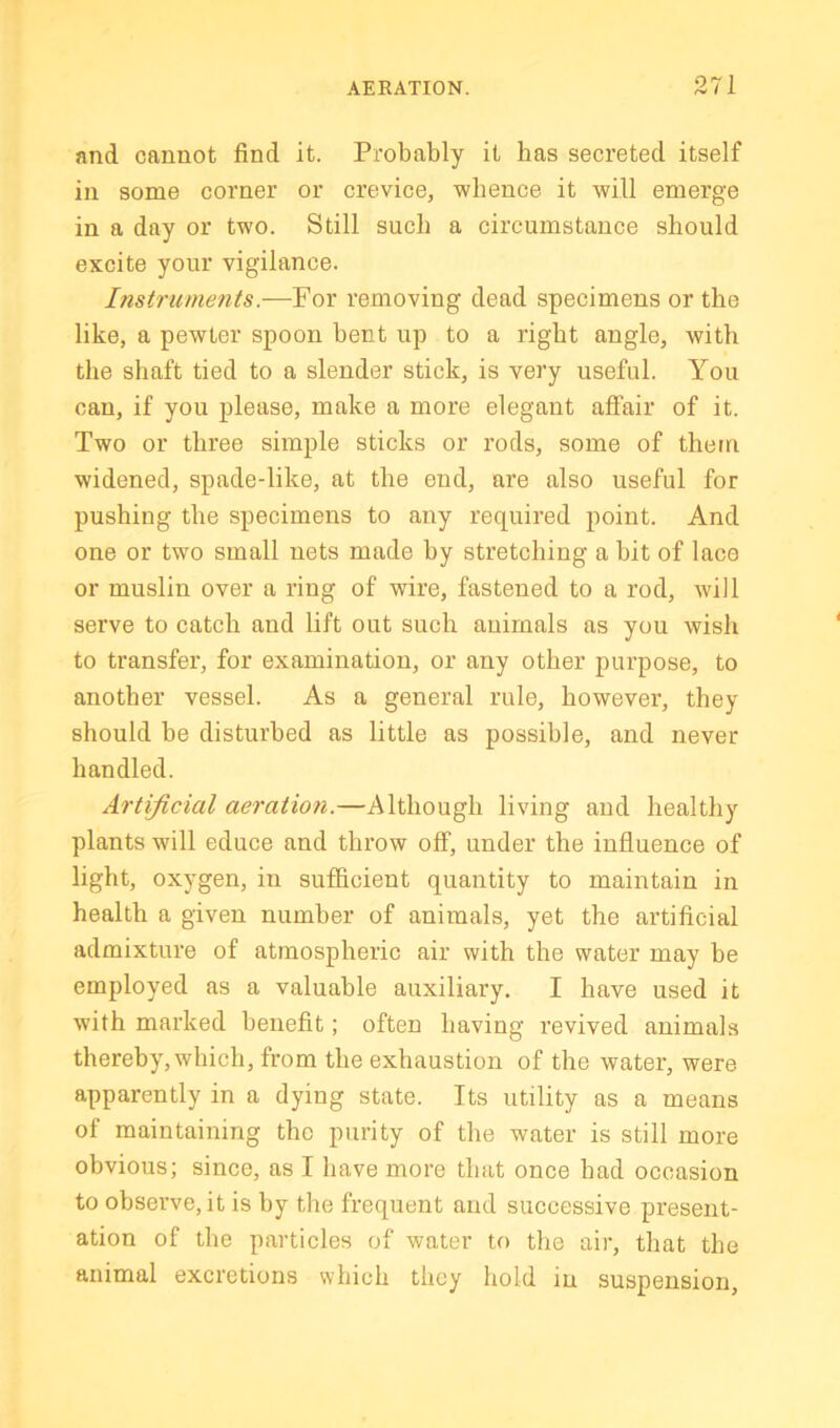 and cannot find it. Probably it has secreted itself in some corner or crevice, whence it will emerge in a day or two. Still such a circumstance should excite your vigilance. Instruments.—For removing dead specimens or the like, a pewter spoon bent up to a right angle, with the shaft tied to a slender stick, is very useful. You can, if you please, make a more elegant affair of it. Two or three simple sticks or rods, some of them widened, spade-like, at the end, are also useful for pushing the specimens to any required point. And one or two small nets made by stretching a bit of lace or muslin over a ring of wire, fastened to a rod, will serve to catch and lift out such animals as you wish to transfer, for examination, or any other purpose, to another vessel. As a general rule, however, they should be disturbed as little as possible, and never handled. Artificial aeration.—Although living and healthy plants will educe and throw off, under the influence of light, oxygen, in sufficient quantity to maintain in health a given number of animals, yet the artificial admixture of atmospheric air with the water may be employed as a valuable auxiliary. I have used it with marked benefit; often having revived animals thereby, which, from the exhaustion of the water, were apparently in a dying state. Its utility as a means of maintaining the purity of the water is still more obvious; since, as I have more that once had occasion to observe, it is by the frequent and successive present- ation of the particles of water to the air, that the animal excretions which they hold in suspension.