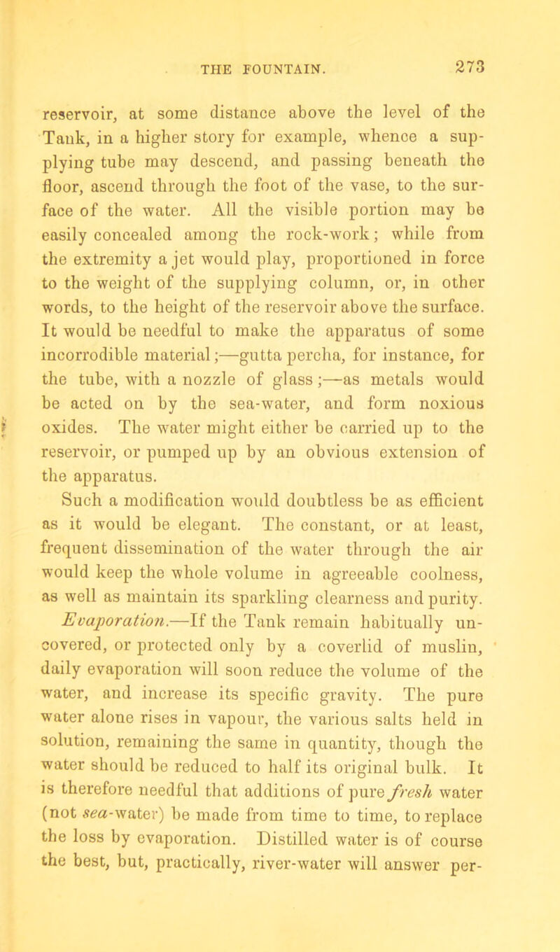 reservoir, at some distance above the level of the Tank, in a higher story for example, whence a sup- plying tube may descend, and passing beneath the floor, ascend through the foot of the vase, to the sur- face of the water. All the visible portion may be easily concealed among the rock-work; while from the extremity a jet would play, proportioned in force to the weight of the supplying column, or, in other words, to the height of the reservoir above the surface. It would be needful to make the apparatus of some incorrodible material;—gutta percha, for instance, for the tube, with a nozzle of glass;—as metals would be acted on by the sea-water, and form noxious oxides. The w'ater might either be carried up to the reservoir, or pumped up by an obvious extension of the apparatus. Such a modification would doubtless be as efficient as it would be elegant. The constant, or at least, frequent dissemination of the water through the air would keep the whole volume in agreeable coolness, as well as maintain its sparkling clearness and purity. Evaporatioji.—If the Tank remain habitually un- covered, or protected only by a coverlid of muslin, daily evaporation will soon reduce the volume of the water, and increase its specific gravity. The pure water alone rises in vapour, the various salts held in solution, remaining the same in quantity, though the water should he reduced to half its original bulk. It is therefore needful that additions of fresh water (not .fm-water) be made from time to time, to replace the loss by evaporation. Distilled water is of course the best, but, practically, river-water will answer per-