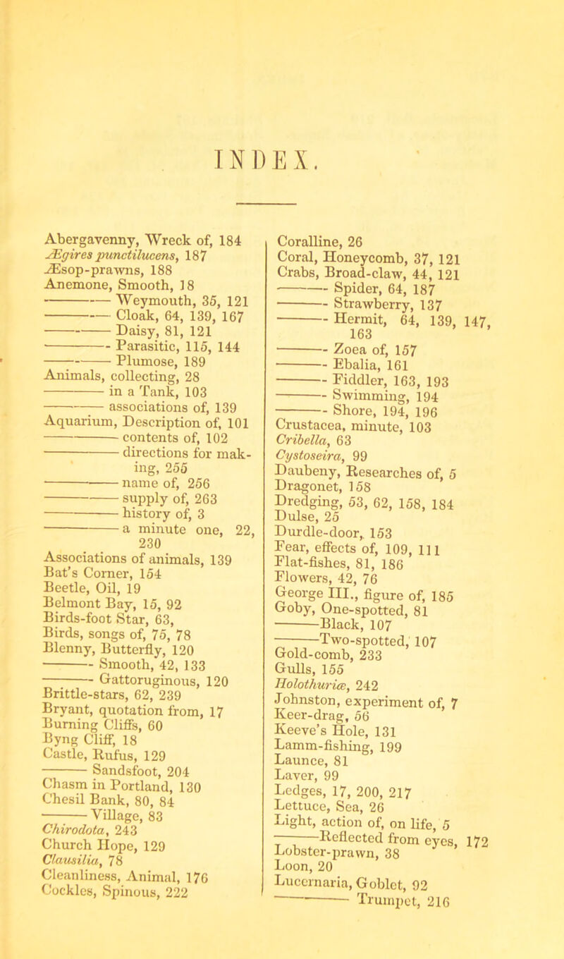 INDEX. Abergavenny, Wreck of, 184 JEgires pimctilucens, 187 ^sop-prawns, 188 Anemone, Smooth, 18 Weymouth, 35, 121 Cloak, 64, 139, 167 Daisy, 81, 121 ■ Parasitic, 115, 144 Plumose, 189 Animals, collecting, 28 in a Tank, 103 associations of, 139 Aquarium, Description of, 101 — contents of, 102 directions for mak- ing, 255 — name of, 256 supply of, 263 history of, 3 — a minute one, 22, 230 Associations of animals, 139 Bat’s Corner, 154 Beetle, Oil, 19 Belmont Bay, 15, 92 Birds-foot Star, 63, Birds, songs of, 75, 78 Blenny, Butterfly, 120 Smooth, 42, 133 Gattoruginous, 120 Brittle-stars, 62, 239 Bryant, quotation from, 17 Burning Cliffs, 60 Byng Cliff, 18 Castle, Rufus, 129 Sandsfoot, 204 Chasm in Portland, 130 Chesil Bank, 80, 84 ; Village, 83 Chirodota, 243 Church Hope, 129 Clatisilia, 78 Cleanliness, Animal, 176 Cockles, Spinous, 222 Coralline, 26 Coral, Honeycomb, 37, 121 Crabs, Broad-claw, 44, 121 Spider, 64, 187 Strawberry, 137 Hermit, 64, 139, 147, 163 Zoea of, 157 Ebalia, 161 Fiddler, 163, 193 Swimming, 194 Shore, 194, 196 Crustacea, minute, 103 Cribella, 63 Cystoseira, 99 Daubeny, Researches of, 5 Dragonet, 158 Dredging, 53, 62, 158, 184 Dulse, 25 Durdle-door, 153 Fear, effects of, 109, 111 Flat-fishes, 81, 186 Flowers, 42, 76 George III., figure of, 185 Goby, One-spotted, 81 Black, 107 Two-spotted, 107 Gold-comb, 233 Gulls, 155 Holothurm, 242 Johnston, experiment of, 7 Keer-drag, 56 Keeve’s Hole, 131 Lamm-fishing, 199 Launce, 81 Laver, 99 Ledges, 17, 200, 217 Lettuce, Sea, 26 Light, action of, on life, 5 -—Reflected from eyes, 172 Lobster-prawn, 38 Loon, 20 Lucernaria, Goblet, 92 Trumpet, 216