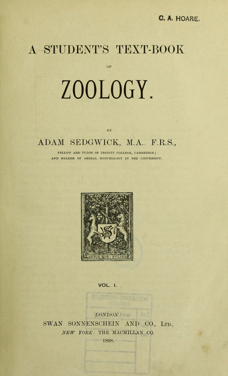 A STUDENT’S TEXT-BOOK OF ZOOLOGY. ADAM SEDGWICK, M.A.. F.R.S., FELLOW AND TUTOR OF TRINITY COLLEGE, CAMBRIDGE ; AND READER OF ANIMAL MORPHOLOGY IN THE UNIVERSITY. VOL. I. LONDON: SWAN SONNENSCHEIN AND CO., Ltd., NEW YORK: THE MACMILLAN CO. 1898.