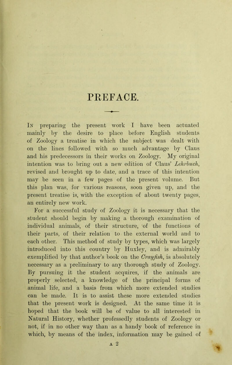 PEEFACE. In preparing the present work I have been actuated mainly by the desire to place before English students of Zoology a treatise in which the subject was dealt with on the lines followed with so much advantage by Claus and his predecessors in their works on Zoology. My original intention was to bring out a new edition of Claus’ Lehrhuch, revised and brought up to date, and a trace of this intention may be seen in a few pages of the present volume. But this plan was, for various reasons, soon given up, and the present treatise is, with the exception of about twenty pages, an entirely new work. For a successful study of Zoology it is necessary that the student should begin by making a thorough examination of individual animals, of their structure, 'of the functions of their parts, of their relation to the external world and to each other. This method of study by types, which was largely introduced into this country by Huxley, and is admirably exemplified by that author’s hook on the Crayfish, is absolutely necessary as a preliminary to any thorough study of Zoology. By pursuing it the student acquires, if the animals are properly selected, a knowledge of the princq^al forms of animal life, and a basis from which more extended studies can be made. It is to assist these more extended studies that the present work is designed. At the same time it is hoped that the book will be of value to all interested in Natural History, whether professedly students of Zoology or not, if in no other way than as a handy book of reference in which, by means of the index, information may be gained of