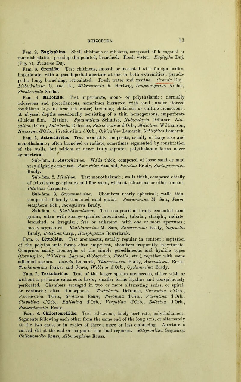 Fam. 2. Euglyphina. Shell chitinous or silicious, composed of hexagonal or roundish plates ; pseudopodia pointed, branched. Fresh water. Euylypha Duj. (Fig. 7), Trimnia Duj. Fam. 3. Gromidae. Test chitinous, smooth or incrusted with foreign bodies, imperforate, with a pseudopodial aperture at one or both extremities ; pseudo- podia long, branching, reticulated. Fresh water and marine. GromiaDxx}., Liehcrkiihnia C. and L., Mikrogromia R. Hertwig, Diaphorop^on Archer, Shepherdella Siddal. Fam. 4. Miliolidae. Test imperforate, mono- or polythalamic; normally calcareous and porcellaneous, sometimes incrusted with sand ; under starved conditions {e. g. in brackish water) becoming chitinous or chitino-arenaceous ; at abyssal depths occasionally consisting of a thin homogeneous, imperforate silicious film. Marine. Squamulirm Schultze, Nubecularia Defiance, Bilo- culina d’Orb., Fahularia Defrance, Spiroloculina Miliolina Williamson, Hauerina d’Orb., Vertehralina d’Orb., OrhicuUna Lamarck, Orbitolites Lamarck. Fam. 5. Astrorhizidae. Test invariably composite, usually of large size and monothalamic ; often branched or radiate, sometimes segmented by constriction of the walls, but seldom or never truly septate; polythalamic forms never symmetrical. * Sub-fam. 1. Astrorhizince. Walls thick, composed of loose sand or mud very slightly cemented. Astrorhiza Sandahl, Pelosina Brady, Syringammina Brady. Sub-fam. 2. PilulinoB. Test monothalamic; walls thick, composed chiefly of felted sponge-spicules and fine sand, without calcareous or other cement. Pilulina Carpenter. Sub-fam. 3. Saccammininm. Chambers nearly spherical; walls thin, composed of firmly cemented sand grains. Saccammina M. Sars, Psam- mosphasra Sch., Sorosphoera Brady. Sub-fam. 4. Ehabdammininm. Test composed of firmly cemented sand gi'ains, often with sponge-spicules intermixed ; tubular, straight, radiate, branched, or irregular; free or adherent; with one or more apertures ; rarely segmented. Ehabdammina M. Sars, Rhizammina Brady, Sagenella Brady, Botellina Carp., Haliphysevia Bowerbank. Fam. 6. Lituolidae. Test arenaceous, usually regular in contour; septation of the polythalamic forms often imperfect, chambers frequently labyrinthic. Comprises sandy isomorphs of the simple porcellaneous and hyaline types {Cornuspira, Miliolina, Lagena, Globigerina, Rotalia, etc.), together with some adherent species. Lituola Lamarck, Thurammma Brady, Ammodiscus Reuss, Trochammina Parker and Jones, JVebhina d’Orb., Cyclanimina Brady. Fam. 7. Textularidae. Test of the larger species arenaceous, either with or without a perforate calcareous basis; smaller forms hyaline and conspicuously perforated. Chambers arranged in two or more alternating series, or spiral, or confused; often dimorphous. Textularia Defrance, Cimcolina d’Orb., Verneuilina d’Orb., Tritaxia Reuss, Pavonina d’Orb., Valvulina d’Orb., Clavulina d’Orb., Bulimina d’Orb., Virgulina d’Orb., Bolivina d’Orb., Pleurostomella Reuss. Fam. 8. Chilostomellidae. Test calcareous, finely perforate, polythalamous. Segments following each other from the same end of the long axis, or alternately at the two ends, or in cycles of three ; more or less embracing. Aperture, a curved slit at the end or margin of the final segment. Ellipsoidina Seguenza, Chilostomella Reuss, Allomorphina Reuss.