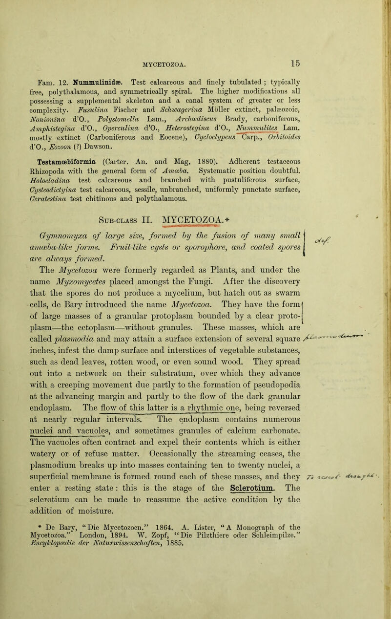 ram. 12. Nummulinidae. Test calcareous and finely tubulated ; typically free, polythalamous, and symmetrically spiral. The higher modifications all possessing a supplemental skeleton and a canal system of gi’cater or less complexity. Fusulina Fischer and Scliwagerina Moller extinct, palaeozoic, Nonionina d’O., Polystomella Lam., Archoediscus Brady, carboniferous, Amphistegina d’O., OpereuUna d’O., Heterostegina d’O., Nummulites Lam. mostly extinct (Carboniferous and Eocene), Cydoelypeus 'Carp^T Orbitoides d’O., Eozoon (?) Dawson. Testamoebiformia (Carter. An. and Mag. 1880). Adherent testaceous Rhizopoda with the general form of Amc&ba. Systematic position doubtful. Holocladina test calcareous and branched with pustuliferous surface, Cysteodict-ijina test calcareous, sessile, unbranched, uniformly punctate surface, Ceratestina test chitinous and polythalamous. Sub-class II. MYCETOZOA.* ^ ^ ..awi. 0 Gymnomyxa of large size, formed hy the fusion of many small amoeha-lilie forms. Fruit-like cysts or sporophore, and coated spores are always formed. The Mycetozoa were formerly regarded as Plants, and under the name Myxomycetes placed amongst the Fungi. After the discovery that the spores do not produce a mycelium, hut hatch out as swarm cells, de Bary introduced the name Mycetozoa. They have the form of large masses of a granular protoplasm hounded hy a clear proto- plasm—the ectoplasm—without granules. These masses, which are called and may attain a surface extension of several square inches, infest the damp surface and interstices of vegetable substances, such as dead leaves, rotten wood, or even sound wood. They spread out into a network on their substratum, over which they advance with a creeping movement due partly to the formation of pseudopodia at the advancing margin and partly to the flow of the dark granular endoplasm. The flow of this latter is a rhythmic one, being reversed at nearly regular intervals. The endoplasm contains numerous nuclei and vacuoles, and sometimes granules of calcium carbonate. The vacuoles often contract and expel their contents which is either Avatery or of refuse matter. Occasionally the streaming ceases, the plasmodium breaks up into masses containing ten to twenty nuclei, a superficial membrane is formed round each of these masses, and they n enter a resting state: this is the stage of the Sclerotium. The sclerotium can be made to reassume the active condition by the addition of moisture. * De Bary, “Die Myeetozoen.” 1864. A. Lister, “A Moiiogi'aph of the Mycetozoa.” London, 1894. W. Zopf, “Die Pilztliiere oder Schleimpilze.” Enc^jklopccdie dcr Naturwisscnsdiaften, 1885.