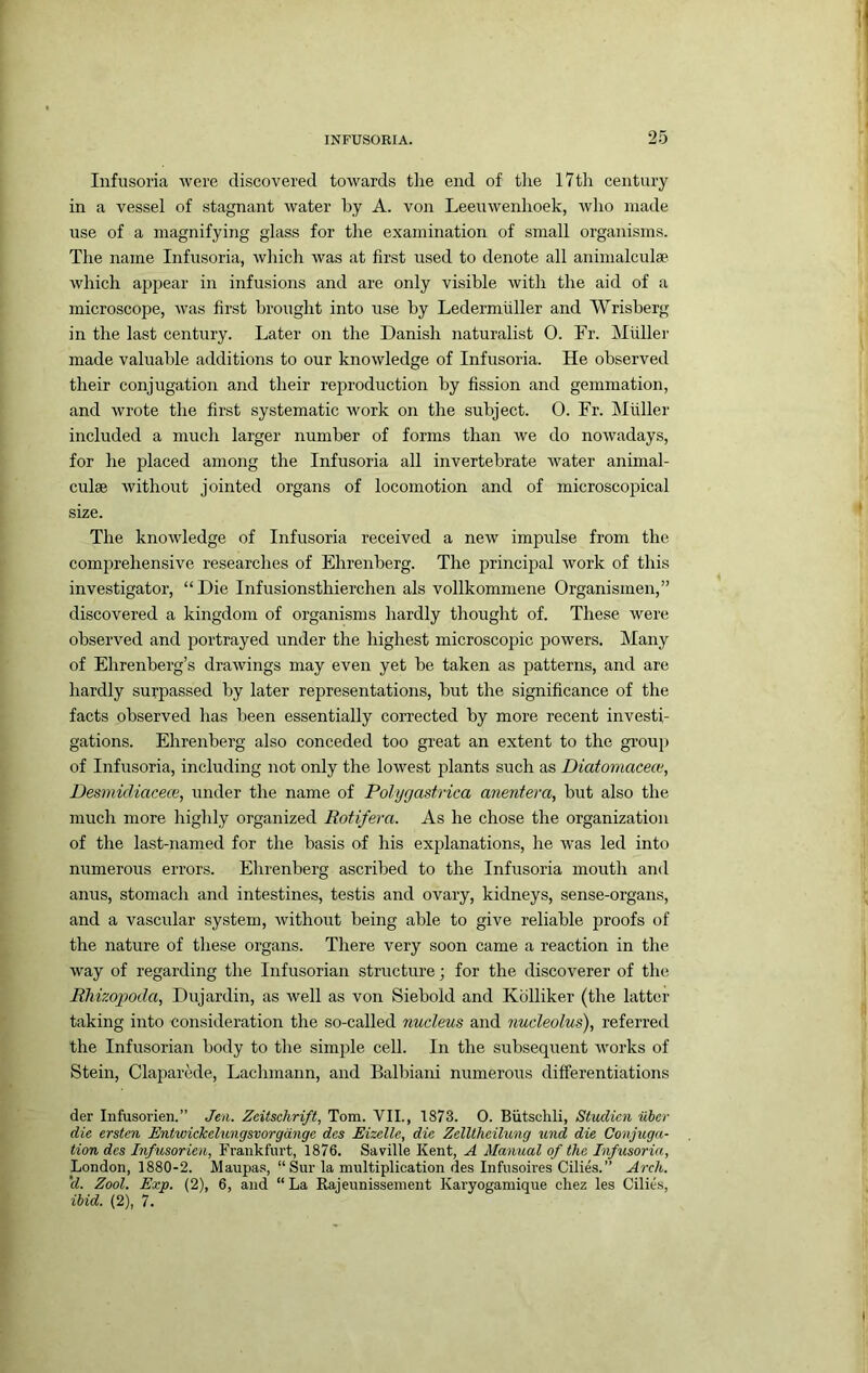 Infusoria were discovered towards the end of tlie 17th century in a vessel of .stagnant water by A. von Leeuwenhoek, who made use of a magnifying glass for the examination of small organisms. The name Infusoria, wliich was at first used to denote all animalculae which a]ipear in infusions and are only visible with the aid of a microscope, was first brought into use by Ledermiiller and Wrisberg in the last century. Later on the Danish naturalist 0. Fr. Muller made valuable additions to our knowledge of Infusoria. He observed their conjugation and their reproduction by fission and gemmation, and wrote the first systematic work on the subject. 0. Fr. Muller included a much larger number of forms than we do nowadays, for he placed among the Infusoria all invertebrate water animal- culse without jointed organs of locomotion and of microscopical size. The knowledge of Infusoria received a new impulse from the comprehensive researches of Ehrenberg. The principal work of this investigator, “Die Infusionsthierchen als vollkommene Organismen,” discovered a kingdom of organisms hardly thought of. These were observed and portrayed under the highest microscopic powers. Many of Ehrenberg’s drawings may even yet be taken as patterns, and are hardly surpassed by later representations, but the significance of the facts observed has been essentially corrected by more recent investi- gations. Ehrenberg also conceded too great an extent to the group of Infusoria, including not only the lowest plants such as Diatomacecu, Desmidiacece, under the name of Polygastrica anentera, but also the much more highly organized Rotifera. As he chose the organization of the last-named for the basis of his explanations, he was led into numerous errors. Ehrenberg ascribed to the Infusoria mouth and anus, stomach and intestines, testis and ovary, kidneys, sense-organs, and a vascular system, without being able to give reliable proofs of the nature of these organs. There very soon came a reaction in the way of regarding the Infusorian structure; for the discoverer of the RMzopoda, Dujardin, as well as von Siebold and Kolliker (the latter taking into consideration the so-called nucleus and nucleolus), referred the Infusorian body to the simple cell. In the subsequent works of Stein, Claparede, Lachmann, and Balbiani numerous differentiations der Infusorien.” Jen. Zeitschrift, Tom. VII., 1873. 0. Biitsclili, Studicn iiber die ersten JEntwickelungsvorgdnge dcs Eizelle, die Zelltheilung und die Conjuga- tion des Infusorien, Frankfurt, 1876. Saville Kent, A Manual of the Infusoria, London, 1880-2. Maupas, “ Sur la multiplication des Infusoires Cilies.” Arch, 'd. Zool. Exp. (2), 6, and “La Rajeunissement Karyogamique cliez les Cilies, ibid. (2), 7.