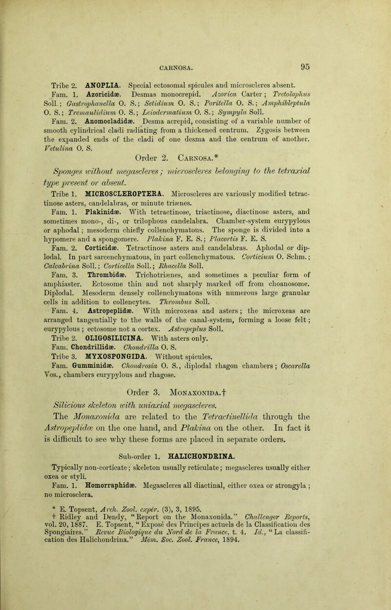 Tribe 2. ANOPLIA. Special ectosonial spicules and inioroscleres absent. Fam. 1. Azoricidae. Desmas raonocrepid. Axorica Carter; Tretoloiiihus Soil.; Gastrophanella 0. S.; Setidium 0. S.; Poritella 0. S.; Amphibleptula O. S.; Trcmaulidium 0. S.; Lciodermatium O. S.; Sympyla So]]. Fam. 2. Anomocladidae. Desma acrepid, consisting of a variable number of smooth cylindrical cladi radiating from a thickened centrum. Zygosis between the expanded ends of the cladi of one desma and the centrum of another. Vetulina 0. S. Order 2. Carnosa.* Sjwnges without megascleres; microsderes helonying to the tetraxial type present or absent. Tribe 1. MICROSCLEROPTEEA. Microsderes are variously modified tetrac- tinose asters, candelabras, or minute triaenes. Fam. 1. Plakinidae. With tetractinose, triactinose, diactinoso asters, and sometimes mono-, di-, or trilophous candelabra. Chamber-system eurypylous or aphodal ; mesoderm chiefly collenchymatous. The sponge is divided into a hypomere and a spongomere. Plakina F. E. S.; Placortis F. E. S. Fam. 2. Corticidae. Tetractinose asters and candelabras. Aphodal or dip- lodal. In part sarcenchymatous, in jjart collenchymatous. Corticium 0. Schm.; Calcah-ina So]].-, Corticella So]].-, Ehacella So]\. Fam. 3. Thrombidae. Trichotriienes, and sometimes a peculiar form of amphiaster. Ectosome thin and not shari)ly marked oft' from choanosome. Diplodal. Mesoderm densely collenchymatous with numerous large granular cells in addition to collencytes. Thrombus Soil. Fam. 4. Astropeplidae. With microxeas and asters; the microxeas are arranged tangentially to the walls of tire canal-system, forming a loose felt; eurypylous ; ectosome not a cortex. Astropcplus Soil. Tribe 2. OLIGOSILICINA. With asters only. Fam. Chondrillidae. Chondrilla 0. S. Tribe 3. MYXOSPONGIDA. Without spicules. Fam. Gumminidae. Chondrosia 0. S., diplodal rhagon chambers; Oscarella Vos., chambers eurypylous and rhagose. Order 3. Monaxonida.I Silicious skeleton tvifli uniaxial megascleres. The Monaxonida are related to the Tefractinellida through the Astropeplidee on the one hand, and Plakma on the other. In fact it is difficult to see why these forms are placed in separate orders. Sub-order 1. HALICHONDRINA. Typically non-corticate; skeleton usually reticulate; megascleres usually either oxea or styli. Fam. 1. Homorraphidae. Megascleres all diactiual, either oxea or strongyla ; no microsclera. * E. Topsent, Arch. Zool. exper. (3), 3, 1895. + Ridley and Dendy, “Report on the Monaxonida.” Challenger Reports, vol. 20, 1887. E. Topsent, “Expose des Principes actuels de la Classification des Spongiaires.” Revue Biologique du Nord de la France, t. 4. Id., “La classifi- cation des Halichondrina.” Mem. Soc. Zool. France, 1894.