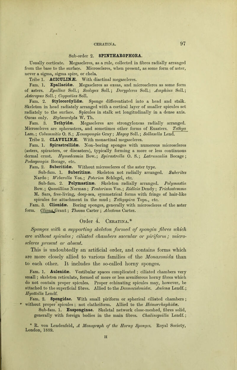 Sub-order 2. SPINTHAE.OPHORA. Usually corticate. Megascleres, as a rule, collected in fibres radially arranged from tlie base to the surface. Microscleres, when present, as some form of aster, never a sigma, sigma spire, or chela. Tribe 1. ACICULIN.ffi;. With diactinal megascleres. Fam. 1. Epallacidae. Megascleres as oxeas, and microscleres as some form of asters. Epallax Soli.; Scolopes Soil.; Dorypleres Soil.; Amphius Soil.; Asteropus Soil.; Coppatias Soil. Fam. 2. Stylocordylidae. Sponge differentiated into a head and stalk. Skeleton in head radiately arranged with a cortical layer of smaller spicules set radiately to the surface. Spicules in stalk set longitudinally in a dense axis. Oxeas only. Stylocordyla W. Th. Fam. 3. Tethyidae. Megascleres are strongyloxeas radially arranged. Microscleres are spherasters, and sometimes other forms of Euasters. Tethya Lam.; Colmnnitis 0. S.; Xenos2}07igia Gra,j; Magog S6U.; Sollasella hend. Tribe 2. CLAVULIN.ffi. With monactinal megascleres. Fam. 1. Spirastrellidae. Non-boring sponges with numerous microscleres (asters, spirasters, or discasters), typically forming a more or less continuous dermal crust. Hymedesmia Bow.; Spirastrella 0. S.; Latruncalia Bocage ; Podospongia Bocage, etc. Fam. 2. Suberitidae. Without microscleres of the aster type. Sub-fam. 1. Suberitinae. Skeleton not radially arranged. Suherites Nardo ; Weherella Vos.; Poterion Schlegel, etc. Sub-fam. 2. Polymastinae. Skeleton radially arranged. Polymastia Bow.; QitasiZZwia Norman; Tentorium'Vos.\ RidleiaDoTody •, Trichostemma M. Sars, free-living, deep-sea, symmetrical forms with fringe of hair-like sjficules for attachment in the mud; Tethyspira Tops., etc. Fam. 3. Clionidae. Boring sponges, generally with microscleres of the aster form. Cliona.Gra,nt; Thoosa Carter ; Alectona Carter. Order 4. Ceratina.* Sponges with a supporting skeleton formed of spongin fibres tohich are loithout spicules; ciliated chambers saccular or piriform ; micro- scleres present or absent. This is undoubtedly an artificial order, and contains forms which are more closely allied to various families of the Monaxonida than to each other. It includes the so-called horny sponges. Fam. 1. Aulenidae. Vestibular spaces complicated ; ciliated chambers very small; skeleton reticulate, formed of more or less areniferous horny fibres which do not contain proper spicules. Proper echinating spicules may, however, be attached to the superficial fibres. Allied to the Desmacidonidee. Aulena Leiidf.; Hyattella Lendf. Fam. 2. Spongidae. With small piriform or spherical ciliated chambers ; * without proper spicules ; not clathriform. Allied to the Ho'morrhaphidce. Sub-fam. 1. Eusponginae. Skeletal network close-meshed, fibres solid, generally with foreign bodies in the main fibres. Chalinopsilla Lendf.; * R. von Lendenfeld, A Monograph of the Horny Sponges. Royal Society, London, 1889. H