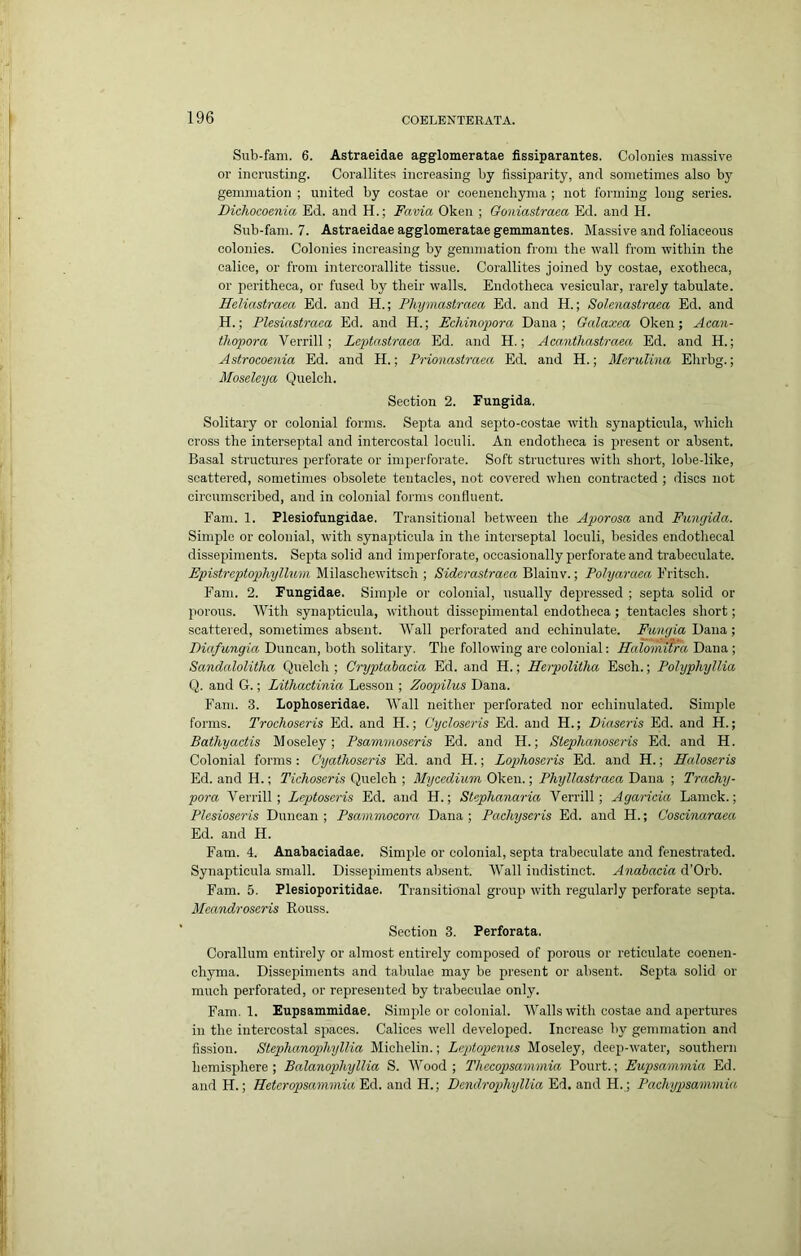 Sub-fam. 6. Astraeidae agglomeratae fissiparantes. Colonies massive or inci'usting. Corallites increasing by tissiparity, and sometimes also by gemmation ; united by costae or coeueuchyma ; not forming long series. Dichocoenia Ed. and H.; Favia Oken ; Goniastraea Ed. and H. Snb-fani. 7. Astraeidae agglomeratae gemmantes. Massive and foliaceous colonies. Colonies increasing by gemmation from the wall from within the calice, or from intercorallite tissue. Corallites joined by costae, exotheca, or peritheca, or fused by their walls. Endotheca vesicular, rarely tabulate. Heliastraea Ed. and H.; Phymastraea Ed. and H.; Solenastraea Ed. and H.; Plesiastraca Ed. and H.; EcMnopora Dana; Galaxea Oken; Acan- thopora Verrill; Leptnstraea Ed. and H.; Aeanthastraea Ed. and H.; Astrocoenia Ed. and H.; Prionasiraea Ed. and H.; Merulina Ehrbg.; Moseleya Quelch. Section 2. Fungida. Solitary or colonial forms. Septa and septo-costae with synapticula, which cross the interseptal and intercostal loculi. An endotheca is present or absent. Basal structures perforate or imperforate. Soft structures with short, lobe-like, scattered, sometimes obsolete tentacles, not covered when contracted ; discs not circumscribed, and in colonial forms confluent. Earn. 1. Plesiofungidae. Transitional between the Aporosa and Fungida. Simple or colonial, with synapticula in the interseptal loculi, besides endothecal dissepiments. Septa solid and imperforate, occasionally perforate and trabeculate. Epistreptopliyllum Milaschewitsch ; Siderastraea Blainv.; Polyaraea Eritsch. Earn. 2. Fungidae. Simple or colonial, usually depressed ; septa solid or porous. With synapticula, without dissepimental endotheca ; tentacles short; scattered, sometimes absent. Wall perforated and echinulate. Fimgia Dana; Diafungia Duncan, both solitary. The following are colonial: Halomitra Dana ; Sandalolitha Quelch ; Cryptahacia Ed. and H.; Herpolitha Esch.; Pohjphyllia Q. and G.; Lithactinia Lesson ; Zoopilus Dana. Earn. 3. lophoseridae. Wall neither perforated nor echinulated. Simple forms. Trochoseris Ed. and H.; Cycloseris Ed. and H.; Diaseris Ed. and H.; Bathyactis Moseley; Psammoseris Ed. and H.; Stephanoseris Ed. and H. Colonial forms: Cyathoseris Ed. and H.; Lophoscris Ed. and H.; Haloscris Ed. and H.; Tichoseris Quelch ; Ahjcedium Oken.; Phyllastraea Dana ; Trachy- pora Verrill; Leptoseris Ed. and H.; Stephanaria Verrill; Agaricia Lamck.; Plesioseris Duncan ; Psammocora Dana ; Pachyscris Ed. and H.; Coscinaraca Ed. and H. Earn. 4. Anabaciadae. Simple or colonial, septa trabeculate and fenestrated. Synapticula small. Dissepiments absent. Wall indistinct. Anabacia d’Orb. Earn. 5. Plesioporitidae. Transitional group with regularly perforate septa. Meandroseris Rouss. Section 3. Perforata. Corallum entirely or almost entirely composed of porous or reticulate coenen- chyma. Dissepiments and tabulae may be present or absent. Septa solid or much perforated, or represented by trabeculae only. Earn. 1. Eupsammidae. Simple or colonial. Walls with costae and apertures in the intercostal spaces. Calices well developed. Increase by gemmation and fission. Stephanophyllia Michelin.; Lcptopenus Moseley, deep-water, southern hemisphere; Balanophyllia S. Wood; Tliecopsammia Pourt.; Eupsamniia Ed. and H.; Heteropsanimia Ed. and H.; Dcndrophyllia Ed, and H.; Pachypsammia