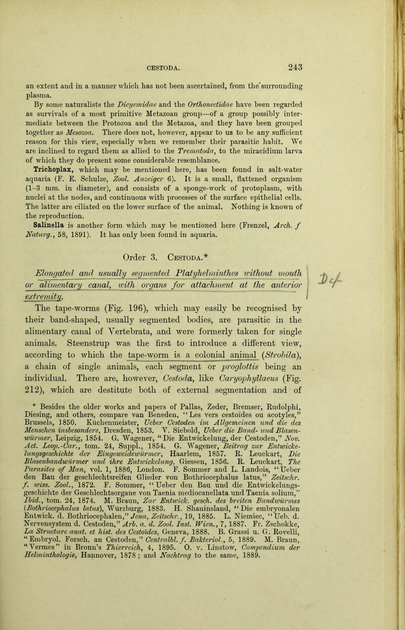 an extent and in a manner whicli has not been ascertained, from the'surrounding plasma. By some naturalists the Dicyemidae and the Orthonectidae have been regarded as survivals of a mo.st primitive Metazoan grouj)—of a group possibly inter- mediate between the Protozoa and the Metazoa, and they have been grouped together as Mesozoa. There does not, however, appear to us to be any sufficient reason for this view, especially when we remember their parasitic habit. ”V\’’e are inclined to regard them as allied to the Trematoda, to the miracidium larva of which they do present some considerable resemblance. Trichoplax, which may be mentioned here, has been found in salt-water aquaria (F. E. Schulze, Zool. Anzeiger 6). It is a small, flattened organism (1-3 mm. in diameter), and consists of a sponge-work of protoplasm, with nuclei at the nodes, and continuous with processes of the surface epithelial cells. The latter are ciliated on the lower surface of the animal. Nothing is known of the reproduction. Salinella is another form which may be mentioned here (Frenzel, Arch, f Naturg., 58, 1891). It has only been found in aquaria. Order 3. Cbstoda.* Elongated and usually segmented Platyhelmintlies icitliout mouth or alimentary mnal, with organs for attachment at the anterior I extremity. I The tape-worms (Fig. 196), which may easily he recognised by their band-shaped, usually segmented bodies, are parasitic in the alimentary canal of Vertebrata, and were formerly taken for single animals. Steenstrup was the first to introduce a different view, according to which the tape-worm is a colonial animal (Strohila), a chain of single animals, each segment or gmoglottis being an individual. There are, however, Cestoda, like Caryophyllaeus (Fig. 212), which are destitute both of external segmentation and of * Besides the older works and papers of Pallas, Zeder, Bremser, Rudolphi, Diesing, and others, compare van Beneden, “Les vers cestoides ou acotyles,” Brussels, 1850. Kiichenmeister, Ueber Cestoden im Allgemeinen iind die des Menschen insbesondere, Dresden, 1853. V. Siebold, Ueber die Band-und Blasen- wiirmer, Leipzig, 1854. G. Wagener, “Die Entwickelung, der Cestoden,” Nov. Act. Leop.-Car., tom. 24, Suppl., 1854. G. Wagener, Beilrag zur Entwicke- langsgeschichte der Eingeweidewiirmer, Haarlem, 1857. R. Leuckart, Eie Blasenbandwuriner und ihre Entwickelung, Giessen, 1856. R. Leuckart, The Parasites of Man, vol. 1, 1886, London. F. Sommer and L. Landois, “Ueber den Ban der geschlechtsreifen Glieder von Bothriocephalus latus,” Zeitschr. f. wiss. Zool., 1872. F. Sommer, “Ueber den Bau und die Entwickelimgs- geschichte der Geschlechtsorgane von Taenia mediocanellata und Taenia solium,” Ibid., tom. 24, 1874. M. Braun, Zur Entwick. gesch. des breiten Bandivurmes (Bothriocephalus latus), Wurzburg, 1883. H. Shauinslaud, “ Die embryonalen Entwick. d. Bothriocephalen,” Jem, Zeitschr., 19, 1885. L. Niemiec, “Ueb. d. Nervensystem d. Cestoden,” Arb. a. d. Zool. Inst. Wien., 7, 1887. Fr. Zschokke, La Structure anat. et hist, des Cestoides, Geneva, 1888. B. Grassi u. G. Rovelli, “ Embryol. Forsch. an Cestoden,” Centralbl. f. Bakteriol., 5, 1889. M. Braun, “Vermes” in Bronn’s Thierreich, 4, 1895. 0. v. Linstow, Compendium der Helminthologie, Hannover, 1878 ; and Nachtrag to the same, 1889.