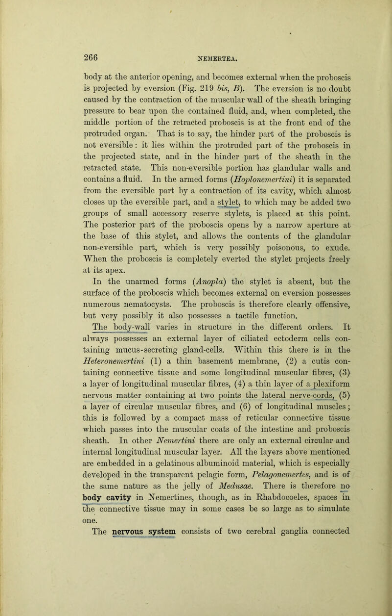 body at the anterior opening, and becomes external when the proboscis is projected by eversion (Fig. 219 bis, B). The eversion is no doubt caused by the contraction of the muscular wall of the sheath bringing pressure to bear upon the contained fluid, and, Avhen completed, the middle jrortion of the retracted proboscis is at the front end of the protruded organ. That is to say, the hinder part of the proboscis is not eversible: it lies within the protruded jsart of the proboscis in the ]3rojected state, and in the hinder part of the sheath in the retracted state. This non-eversible portion has glandular walls and contains a fluid. In the armed forms {Hoplonemertini) it is separated from the eversible part by a contraction of its cavity, which almost closes up the eversible part, and a ^yl^et, to Avhich may be added two groups of small accessory reserve stylets, is placed at this point. The posterior part of the proboscis opens by a narrow aperture at the base of this stylet, and allows the contents of the glandular non-eversible part, which is very possibly poisonous, to exude. When the proboscis is completely everted the stylet projects freely at its apex. In the unarmed forms {Anopla) the stylet is absent, but the surface of the proboscis which becomes external on eversion possesses numerous nematocysts. The proboscis is therefore clearly offensive, but very possibly it also possesses a tactile function. The body-wall varies in structure in the different orders. It always possesses an external layer of ciliated ectoderm cells con- taining mucus-secreting gland-cells. Within this there is in the Heteronemertini (1) a thin basement membrane, (2) a cutis con- taining connective tissue and some longitudinal muscular fibres, (3) a layer of longitudinal muscular fibres, (4) a thin layer of a plexiform nervous matter containing at two points the lateral nerve-cords, (5) a layer of circular muscular fibres, and (6) of longitudinal muscles; this is followed by a compact mass of reticular connective tissue which passes into the muscular coats of the intestine and proboscis sheath. In other Nemertini there are only an external circular and internal longitudinal muscular layer. All the layers above mentioned are embedded in a gelatinous albuminoid material, which is especially develojred in the transparent pelagic form, Pelagonemertes, and is of the same nature as the jelly of Medusae. There is therefore no body cavity in Nemertines, though, as in Ehabdocoeles, spaces in the connective tissue may in some cases be so large as to simulate one. The nervous system consists of two cerebral ganglia connected