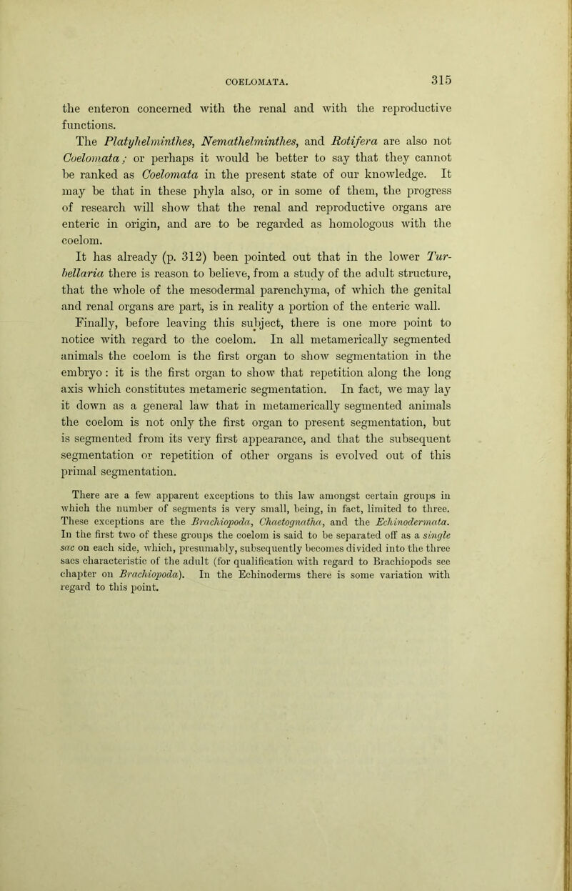 the enteron concerned with the renal and with the reproductive functions. The Platyhelminthes, Nemathehninthes, and Rotifer a are also not Coelomata; or perhaps it would be better to say that they cannot be ranked as Coelomata in the present state of our knowledge. It may be that in these phyla also, or in some of them, the progress of research will show that the renal and reproductive organs are enteric in origin, and are to be regarded as homologous with the coelom. It has already (p. 312) been pointed out that in the lower Tur- hellaria there is reason to believe, from a study of the adult structure, that the whole of the mesodermal parenchyma, of which the genital and renal organs are part, is in reality a portion of the enteric wall. Finally, before leaving this subject, there is one more point to notice with regard to the coelom. In all metamerically segmented animals the coelom is the first organ to show segmentation in the embryo : it is the first organ to show that repetition along the long axis which constitutes metameric segmentation. In fact, we may lay it down as a general law that in metamerically segmented animals the coelom is not only the first organ to present segmentation, but is segmented from its very first appearance, and that the subsequent segmentation or repetition of other organs is evolved out of this primal segmentation. There are a few apparent exceptions to this law amongst certain groups in wliich the number of segments is very small, being, in fact, limited to three. These exceptions are the BrncMopoda, Chaetognatha, and the Echinodermata. In the first two of these groups the coelom is said to be separated off as a single sac on each side, which, presumably, subsequently becomes divided into the three sacs characteristic of the adult (for qualification with regard to Brachiopods see chaj)ter on Brachiopoda). In the Echinoderms there is some variation with regard to this point.