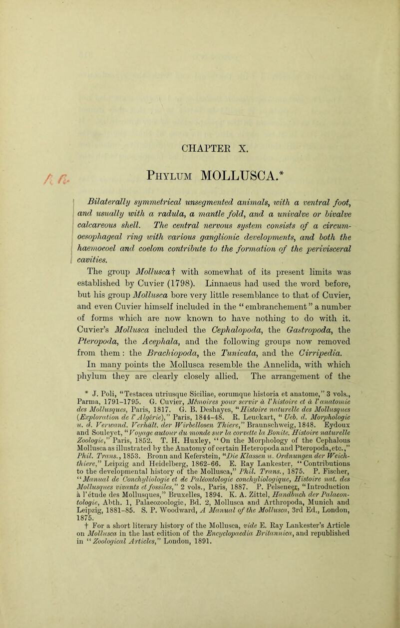 / r Phylum MOLLUSC A.* Bilaterally symmetrical unsegmented animals, with a ventral foot, and usually with a radula, a mantle fold, and a univalve or bivalve calcareous shell. The central nervous system consists of a circum- oesophageal ring loith various ganglionic developments, and both the haemoeoel and coelom contribute to the formation of the perivisceral cavities. The group Mollusca\ with somewhat of its present limits was established by Cuvier (1798). Linnaeus had used the word before, but his group Mollusca bore very little resemblance to that of Cuvier, and even Cuvier himself included in the “ embranchement ” a number of forms which are now known to have nothing to do with it. Cuvier’s Mollusca included the Cephalopoda, the Gastropoda, the Pteropoda, the Acephala, and the following groups now removed from them : the Brachiopoda, the Tunicata, and the Cirripedia. In many points tlie Mollusca resemble the Annelida, with which phylum they are clearly closely allied. The arrangement of the * J. Poli, “Testacea utriusque Siciliae, eorumque historia et anatoine,” 3 vols., Parma, 1791-1795. G. Cuvier, Mhmires pour scrvir a Vhistoire et d Vanatomic des Mollusques, Paris, 1817. G. B. Deshayes, “Histoire naturelle des Mullusques {Exploration de V Algerie), Paris, 1844-48. R. Leuckart, “ Ueb. d. Morphologic u. d. Verwand. Verhdlt. dcr Wirhellosen T/u'ere,” Braunschweig, 1848. Eydoux and Souleyet, “ Voyage autour du monde sur la corvette la Bonite. Histoire naturelle Zoologic, Paris, 1852. T. H. Huxley, “ On the Morphology of the Cephalous Mollusca as illustrated by the Anatomy of certain Heteropoda and Pteropoda,etc.,” Phil. Trans., 1853. Bronn and Keferstein, “Die Klassen u. Ordnungen der Weieh- thiere,” Leipzig and Heidelberg, 1862-66. E. Ray Lankester, “ Contributions to the developmental history of the Mollusca,” Phil. Trans., 1875. P. Fischer, “ Mamuil de Conchyliologie et de PaUontologie conchyliologiquc, Histoire nat. des Mollusques vivants etfossiles,” 2 vols., Paris, 1887. P. Pelsene^j, “Introduction k I'etude des Mollusques,” Bruxelles, 1894. K. A. Zittel, Handbuch dcr Palaeon- tologic, Abth. 1, Palaeozoologie, Bd. 2, Mollusca and Arthropoda, Munich and Leipzig, 1881-85. S. P. Woodward, A Manual of the Mollusca, 3rd Ed., London, 1875. t For a short literary history of the Mollusca, vide E. Ray Lankester’s Article on Mollusca in the last edition of the Encyclopaedia Britannica, and republished in Zoological Articles, London, 1891.