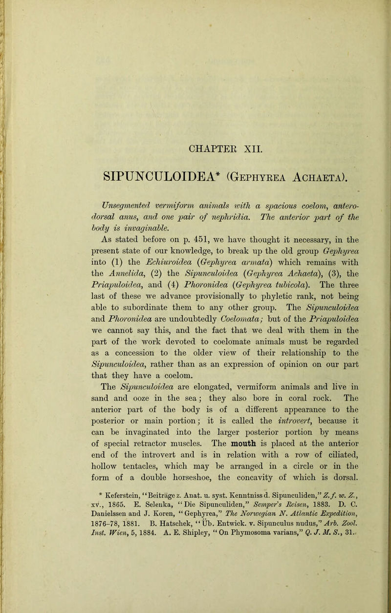 SIPUNCULOIDEA* (Gephyrea Achaeta). Unsegmented vermiform animals with a spacious coelom, antero- dorsal anus, and one pair of nepjhridia. The anterior part of the body is imaginable. As stated before on p. 451, rve have thought it necessary, in the present state of our knowledge, to break up the old group Gephyrea into (1) the Echiuroidea {Gephyrea armata) which remains with the Annelida, (2) the Sipunculoidea {Gephyrea AcJiaeta), (3), the Priapuloidea, and (4) Phoronidea {Gephyrea tubicola). The three last of these we advance provisionally to phyletic rank, not being able to subordinate them to any other group. The Sipunculoidea and Phoronidea are undoubtedly Coelomata; but of the Priapuloidea we cannot say this, and the fact that we deal with them in the part of the work devoted to coelomate animals must he regarded as a concession to the older view of their relationship to the Sipunculoidea, rather than as an expression of opinion on our part that they have a coelom. The Sipunculoidea are elongated, vermiform animals and live in sand and ooze in the sea; they also bore in coral rock. The anterior part of the body is of a different appearance to the posterior or main portion; it is called the introvert, because it can be invaginated into the larger posterior portion by means of special retractor muscles. The mouth is placed at the anterior end of the introvert and is in relation with a row of ciliated, hollow tentacles, which may be arranged in a circle or in the form of a double horseshoe, the concavity of which is dorsal. * Keferstein, “Beitriigez. Anat. u. syst. Kenntnissd. Sipunculiden,”.^./. w. Z., XV., 1865. E. Seleiika, “Die Sipunculiden,” Semper’s Eeisen, 1883. D. C. Danielssen and J. Keren, “ Gephyrea,” The Norwegian, N. Atlantic Expedition, 1876-78, 1881. B. Hatschek, “Ub. Entwick. v. Sipunculus nudus,” Zool. Inst, Wien, 5, 1884. A. E. Shipley, “ On Phymosoma varians,” Q. J. M. S., 31..
