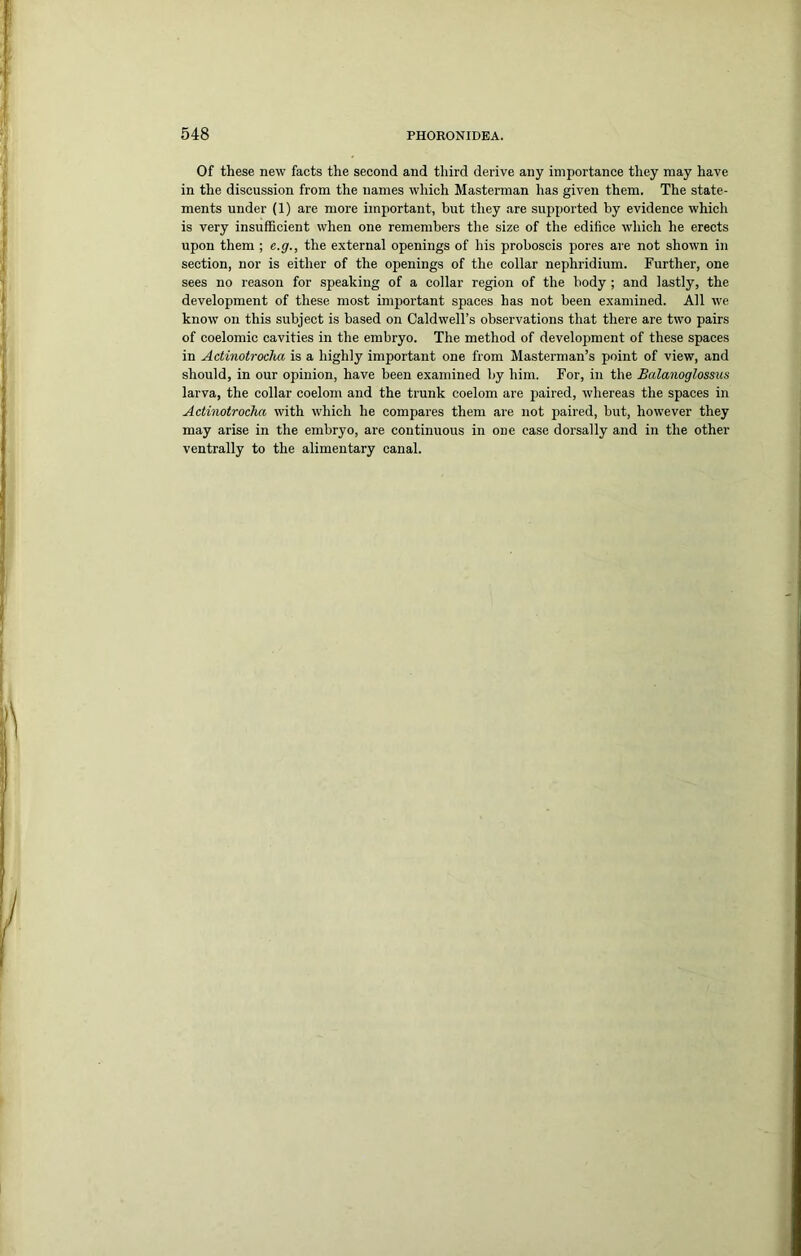 Of these new facts the second and third derive any importance they may have in the discussion from the names which Masterman has given them. The state- ments under (1) are more important, but they are supported by evidence which is very insufficient when one remembers the size of the edifice which he erects upon them ; e.g., the external openings of his proboscis pores are not shown in section, nor is either of the openings of the collar nephridium. Further, one sees no reason for speaking of a collar region of the body ; and lastly, the development of these most important spaces has not been examined. All we know on this subject is based on Caldwell’s observations that there are two pairs of coelomic cavities in the embryo. The method of development of these spaces in Actinotrocha is a highly important one from Masterman’s point of view, and should, in our opinion, have been examined by him. For, in the Balanoglossus larva, the collar coelom and the trunk coelom are paired, whereas the spaces in Actinotrocha with which he compares them are not paired, but, however they may arise in the embryo, are continuous in one case dorsally and in the other ventrally to the alimentary canal.