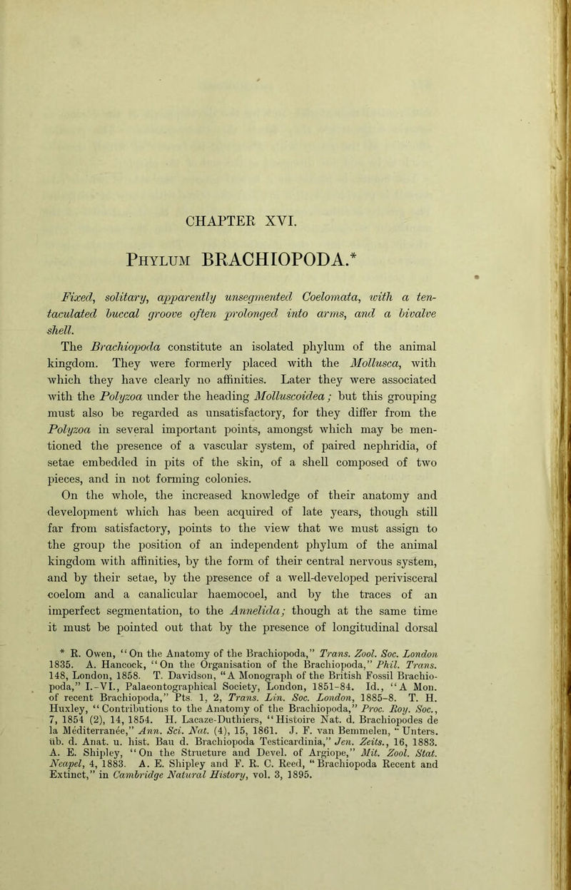 CHAPTEE XVI. Phylum BRACHIOPODA.* Fixed, solitary, apparently unsegmented Coelomata, with a ten- taculated buccal groove often prolonged into arms, and a bivalve shell. The Brachiopoda constitute an isolated phylum of the animal kingdom. They Avere formerly placed Avith the Mollusca, Avith Avhich they have clearly no affinities. Later they Avere associated Avith the Polyzoa under the heading Molluscoidea; but this grouping must also be regarded as unsatisfactory, for they differ from the Polyzoa in several imjAortant points, amongst Avhich may he men- tioned the presence of a vascular system, of paired nephridia, of setae embedded in pits of the skin, of a shell composed of tAvo pieces, and in not forming colonies. On the Avhole, the increased knoAvledge of their anatomy and development Avhich has been acquired of late years, though still far from satisfactory, points to the vicAv that Ave must assign to the group the position of an independent phylum of the animal kingdom Avith affinities, by the form of their central nervous system, and by their setae, by the presence of a Avell-developed jAerivisceral coelom and a canalicular haemocoel, and by the traces of an imperfect segmentation, to the Annelida; though at the same time it must be pointed out that by the presence of longitudinal dorsal * R. Owen, “On the Anatomy of the Brachiopoda,” Trans. Zool. Soc. London 1835. A. Hancock, “On the Organisation of the Brachiopoda,” Trans. 148, London, 1858. T. Davidson, “A Monograph of the British Fossil Brachio- poda,” I.-VI., Palaeontographical Society, London, 1851-84. Id., “A Mon. of recent Brachiopoda,” Pts. 1, 2, Trans. Lin. Soc. London, 1885-8. T. H. Huxley, “Contributions to the Anatomy of the Brachiopoda,” Proc. Roy. Soc., 7, 1854 (2), 14, 1854. H. Lacaze-Duthiers, “ Histoire Nat. d. Brachiopodes de la Alediterranee,” Ann. Sci. Fat. (4), 15, 1861. J. F. van Bemmelen, “Unters. itb. d. Anat. u. hist. Ban d. Brachiopoda Testicardinia,” Jen. Zeits., 16, 1883. A. E. Shipley, “On the Structure and Devel. of Argiope,” Mit. Zool. Slat. Ncapel, 4, 1883. A. E. Sliipley and F. R. C. Reed, “Brachiopoda Recent and