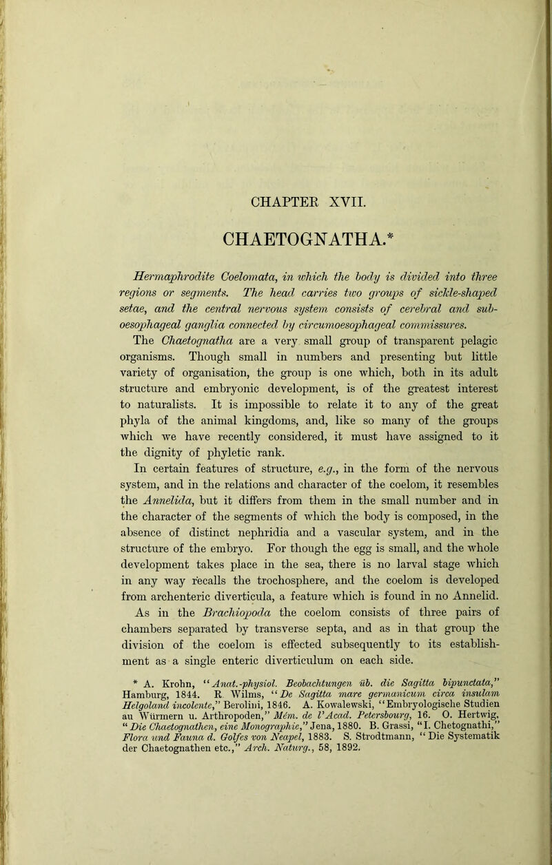 CHAPTEE XVII. CHAETOGNATHA.^ Hermaphrodite Coelomata, in which the body is divided into three regions or segments. The head carries two groups of siclcle-shaped setae, and the central nervous system consists of cerebral and sub- oesophageal ganglia connected by circumoesophageal commissures. The Ghaetognatlia are a very small gi’oup of transparent pelagic organisms. Though small in numbers and presenting hut little variety of organisation, the group is one which, both in its adult structure and embryonic development, is of the greatest interest to naturalists. It is impossible to relate it to any of the great phyla of the animal kingdoms, and, like so many of the groups which we have recently considered, it must have assigned to it the dignity of phyletic rank. In certain features of structure, e.g., in the form of the nervous system, and in the relations and character of the coelom, it resembles the Annelida, but it differs from them in the small number and in the character of the segments of which the body is composed, in the absence of distinct nephridia and a vascular system, and in the structure of the embryo. For though the egg is small, and the whole development takes place in the sea, there is no larval stage which in any way recalls the trochosphere, and the coelom is developed from archenteric diverticula, a feature which is found in no Annelid. As in the Brachiopoda the coelom consists of three pairs of chambers separated by transverse septa, and as in that group the division of the coelom is effected subsequently to its establish- ment as a single enteric diverticulum on each side. * A. Krohn, Anat.-physiol. Beohachtungen iib. die Sagitta iipunclata,” Hamburg, 1844. R, Wilms, “ De Sagitta mare germanicum circa insulam Helgoland iticolente, Beroliiii, 1846. A. Kowalewski, “Embryologisclie Studien au Wtirmern u. Arthropoden,” Mim. de VAcad. Petershourg, 16. 0. Hertwig. “ Die Chaetognathen, einc Monographie,” Jena, 1880. B. Grassi, “I. Chetognathi,” Flora und Fauna d. Golfes von Neapel, 1883. S. Strodtmann, “ Die Systematik der Chaetognathen etc.,” Arch. Naturg., 58, 1892.