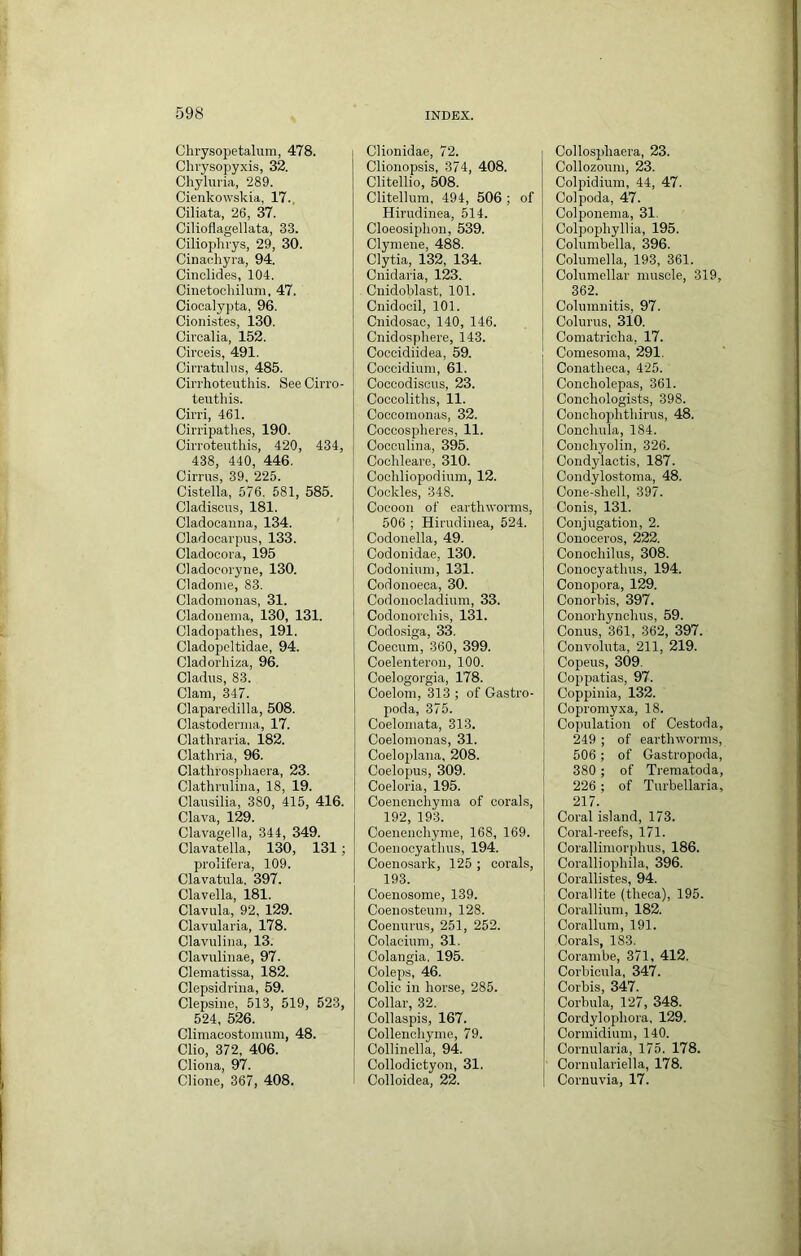 Clirysopetalurn, 478. Chiysopyxis, 32. Chyluria, 289. Cienkowskia, 17.. Ciliata, 26, 37. Cilioflagellata, 33. Ciliophrys, 29, 30. Cinachyra, 94. Cinclides, 104. Cinetochilum, 47. Ciooaly])ta, 96. Cionistes, 130. Civcalia, 152. Circeis, 491. Cirratulus, 485. Cirrhoteuthis. See Cirro- teutliis. Cirri, 461. Cirripathcs, 190. Cirroteutliis, 420, 434, 438, 440, 446. Cirrus, 39, 225. Cistella, 576. 581, 585. Cladiscus, 181. Cladocainia, 134. Cladocarpus, 133. Cladocora, 195 Cladocoryiie, 130. Cladonie, 83. Cladomonas, 31. Cladoneuia, 130, 131. Cladopathes, 191. Cladopeltidae, 94. Cladorliiza, 96. Cladus, 83. Clam, 347. Claparedilla, 508. Clastoderma, 17. Clatliraria. 182. Clathria, 96. Clatlirosphaera, 23. Clathrulina, 18, 19. Clausilia, 380, 415, 416. Clava, 129. Clavagella, 344, 349. Clavatella, 130, 131; proiifera, 109. Clavatula. 397. Clavella, 181. Clavula, 92, 129. Clavularia, 178. Clavuliiia, 13. Clavuliuae, 97. Clematissa, 182. Clepsidrina, 59. Clepsine, 513, 519, 523, 524, 526. Climacostomum, 48. Clio, 372, 406. Cliona, 97. Clioue, 367, 408. Clionidae, 72. Clionopsis, 374, 408. Clitellio, 508. Clitellum, 494, 506 ; of Hirudinea, 514. Cloeosiplion, 539. Clyniene, 488. Clytia, 132, 134. Cnidaria, 123. . Cnidoblast, 101. Cnidocil, 101. Cnidosao, 140, 146. Cnidospliere, 143. Coccidiidea, 59. Coocidium, 61. Coccodiscus, 23. Coecoliths, 11. Coccomoiias, 32. Coccospheres, 11. Cocculina, 395. Cochleare, 310. Cochliopodium, 12. Cockles, 348. Cocoon of earthworms, 506 ; Hirudinea, 524. Codonella, 49. Codonidae, 130. Codonium, 131. Codonoeca, 30. Codonocladium, 33. Codonorchis, 131. Codosiga, 33. Coeoum, 360, 399. Coelenteron, 100. Coelogorgia, 178. Coelom, 313 ; of Gastro- poda, 375. Coelomata, 313. Coelomouas, 31. Coeloplana, 208. Coelopus, 309. Coeloria, 195. Coenenchyma of corahs, 192, 193. Coenencliyme, 168, 169. Coenooyathus, 194. Coenosark, 125 ; corals, 193. Coenosome, 139. Coenosteum, 128. Coenurus, 251, 252. Colacium, 31. Colangia. 195. Coleps, 46. Colic in horse, 285. Collar, 32. Collaspis, 167. Collenohyme, 79. Collinella, 94. Collodictyon, 31. Colloidea, 22. Collosi)haera, 23. Collozoum, 23. Colpidium, 44, 47. Colpoda, 47. Colponema, 31. Colpo2Jhyllia, 195. Columbella, 396. Columella, 193, 361. Columellar muscle, 319, 362. Columnitis, 97. Colurus, 310. Comatricha, 17. Comesoma, 291. Conatheca, 425. Concholepas, 361. Conchologists, 398. Couchophthirus, 48. Conchula, 184. Conchyolin, 326. Condylactis, 187. Condylostoma, 48. Cone-shell, 397. Conis, 131. Conjugation, 2. Conoceros, 222. Conochilus, 308. Conocyathns, 194. Conopora, 129. Conorbis, 397. Conorhynchus, 59. Conus, 361, 362, 397. Convoluta, 211, 219. Cojieus, 309. Coppatias, 97. Coppinia, 132. Copromyxa, 18. Copulation of Cestoda, 249 ; of earthworms, 506 ; of Gastropoda, 380 ; of Trematoda, 226 ; of Turbellaria, 217. Coral island, 173. Coral-reefs, 171. Corallimorphus, 186. Coralliophila, 396. Corallistes, 94. Corallite (theca), 195. Corallium, 182. Corallum, 191. Corals, 183. Coram be, 371, 412. Corbicula, 347. Corbis, 347. Corbula, 127, 348. Cordylophora. 129. Cormidium, 140. Cornularia, 175. 178. Cornulariella, 178. Cornuvia, 17.