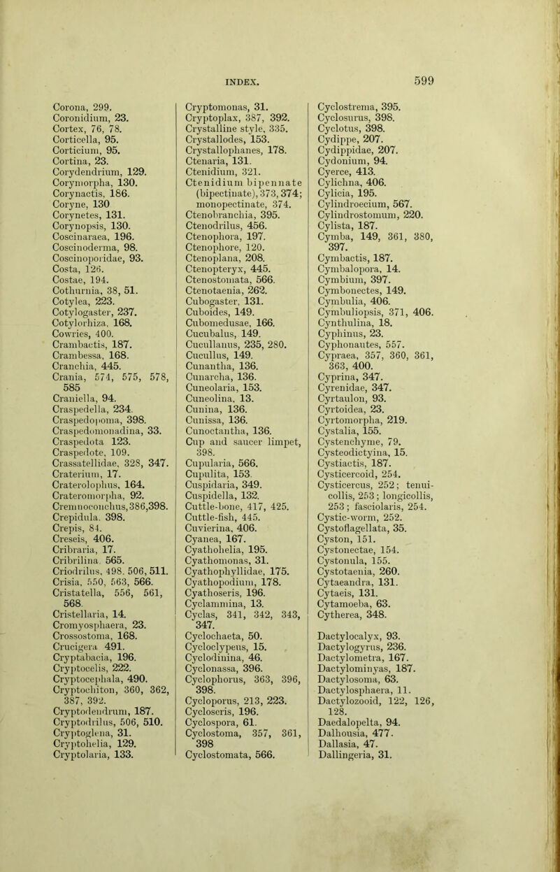 Corona, 299. Coronidium, 23. Cortex, 76, 78. Corticella, 95. Corticiuni, 95. Cortina, 23. Corydendrinm, 129. Coryniorpha, 130. Corynactis, 186. Coryne, 130 Corynete.s, 131. Corynopsis, 130. Coscinaraea, 196. Coscinodernia, 98. Coscinopoi'idae, 93. Costa, 126. Costae, 194. Cotlnirnia, 38, 51. Cotylea, 223. Cotylogaster, 237. Cotylorliiza. 168. Cowries, 400. Cranibactis, 187. Cranibessa, 168. Cranchia, 445. Crania, 574, 675, 578, 585 Craniella, 94. Craspedella, 234. Craspedoponia, 398. Craspedunionadina, 33. Craspedota 123. Craspedote. 109. Crassatcllidae, 328, 347. Craterinin, 17. Crateroloplius, 164. Crateromorpha, 92. Creiniioeonehns, 386,398. Crepidnla. 398. Crepis, 84. Creseis, 406. Cribraria, 17. Cribrilina 565. Criodrilus, 498. 506,511. Crisia. .550, 563, 566. Cristatella, 556, 561, 568. Cristellaria, 14. Cromyosphaera, 23. Crossostonia, 168. Crucigera 491. Cryptabacia, 196. Cry])toeelis, 222. Cryptocepliala, 490. Cryptocbiton, 360, 362, 387, 392. Cryptodendruni, 187. Cryptodrilns, 506, 510. Cryjitoglena, 31. Cr3'ptohelia, 129. Cryptolaria, 133. Cryptomonas, 31. Cryptoplax, 387, 392. Crystalline style, 335. Crystal lodes, 153. Crystallophanes, 178. Ctenaria, 131. Ctenidium, 321. Ctenidium bipennate (bipectin ate), 373,374; monopeetinate, 374. Ctenobranchia, 395. Ctenodrilus, 456. Ctenophora, 197. Ctenopliore, 120. Ctcnoplana, 208. Ctenopteryx, 445. Ctenostoniata, 566. Ctenotaenia, 262. Cubogaster, 131. Cuboides, 149. Cuboniedusae, 166. Cucubalus, 149. Cucnllanns, 235, 280. Cucullus, 149. Cunantha, 136. Cunarcha, 136. Cuneolaria, 153. Cimeolina, 13. Cunina, 136. Cunissa, 136. Cunoctantha, 136. Cnp and saucer limjiet, 398. Cupularia, 566. Cupulita, 153. Cuspidaria, 349. Cuspidella, 132. Cuttle-bone, 417, 425. Cuttle-fish, 445. Cuvierina, 406. Cyanea, 167. Cyatliohelia, 195. Cyathonionas, 31. Cyathophyllidae, 175. Cyatliop)odiuui, 178. Cyatlioseris, 196. Cyclanunina, 13. Cyclas, 341, 342, 343, 347. Cyclochaeta, 50. Cycloclypeus, 15. Cyclodiuina, 46. Cyclonassa, 396. Cyclophorus, 363, 396, 398. Cycloporus, 213, 223. Cycloseris, 196. Cyclospora, 61. Cyclostoma, 357, 361, 398 Cyclostomata, 566. Cyclostrema, 395. Cyclosui'us, 398. Cyclotus, 398. Cydip2>e, 207. Cydipjudae, 207. Cydonium, 94. Cyerce, 413. Cylichna, 406. Cylicia, 195. Cylindroecium, 567. Cylindrostomum, 220. Cylista, 187. Cymba, 149, 361, 380, 397. Cymbactis, 187. Cymbal opora, 14. Cymbium, 397. Cymbonectes, 149. Cymbulia, 406. CymbulioiJsis, 371, 406. Cynthulina, 18. Cyi)hinus, 23. Cyphonautes, 557. Cypraea, 357, 360, 361, 363, 400. Cyprina, 347. Cyrenidae, 347. Cyrtaulou, 93. Cyrtoidea, 23. Cyrtomorj)ha, 219. Cystalia, 155. Cystenchyme, 79. Cysteodictyina, 15. Cystiactis, 187. Cysticercoid, 254. Cysticercus, 252; tenui- collis, 253; longicollis, 253 ; fa.sciolaris, 254. Cystic-worm, 252. Cystoflagellata, 35. Cyston, 151. Cystonectae, 154. Cystonula, 155. Cystotaeuia, 260. Cytaeandra, 131. Cytaeis, 131. Cytamoeba, 63. Cytherea, 348. Dactylocalyx, 93. Dactylogyrus, 236. Dactylometra, 167. Dactylominyas, 187. Dactylosoma, 63. Dactylos^jhaera, 11. Dactylozooid, 122, 126, 128. Daedalopelta, 94. Dalliousia, 477. Dallasia, 47. Dallingeria, 31.