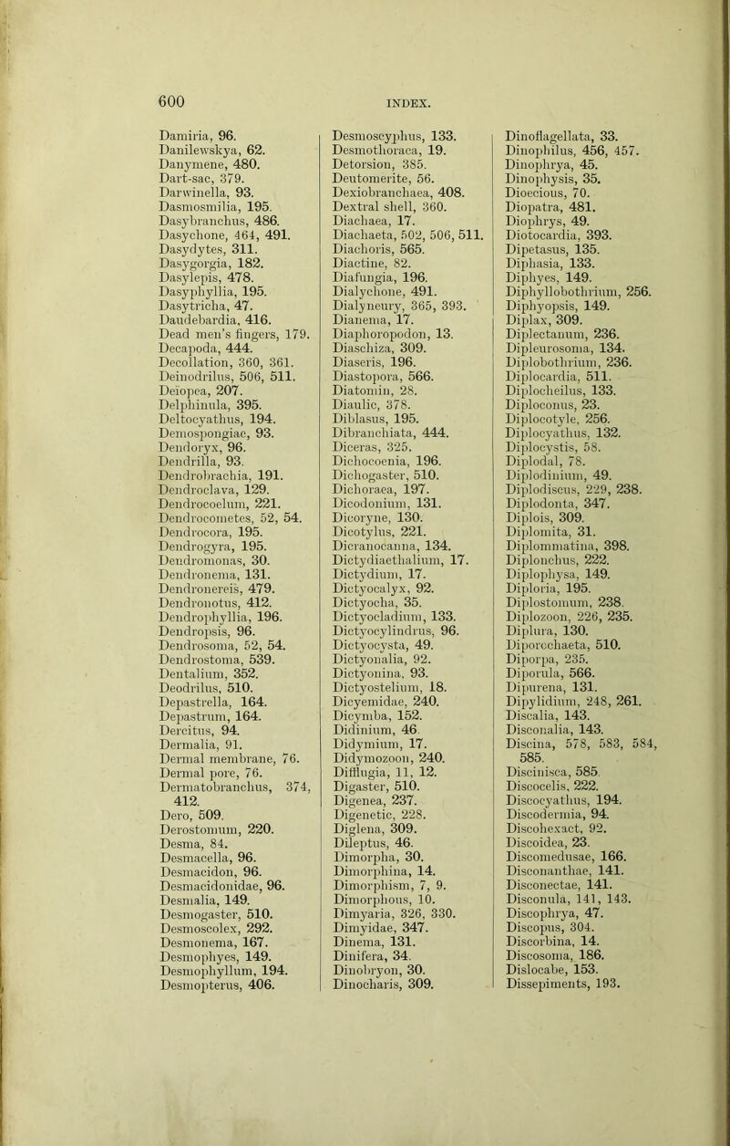 Damii'ia, 96. Danilewskya, 62. Danymene, 480. Dart-sac, 379. Darwiuella, 93. Dasmosmilia, 195. Dasybranclms, 486. Dasyclione, 464, 491. Dasyriytes, 311. Dasygorgia, 182. Dasylepis, 478. Dasyphyllia, 195. Dasytricha, 47. Daiidebardia. 416. Dead men’s fingers, 179. Deoapoda, 444. Decollation, 360, 361. Deinodrilus, 506, 511. Deiopca, 207. Deljihiuula, 395. Deltocyathns, 194. Demospongiae, 93. Dendoryx, 96. Dendrilla, 93. Dendrolirachia, 191. Dendroclava, 129. Dendrocoeluni, 221. Dendrocoinetes, 52, 54. Dendrocora, 195. Dendrogyra, 195. Deudroinonas, 30. Dendronema, 131. Dendronereis, 479. Dendronotns, 412. Dendrophyllia, 196. Dendrojisis, 96. Dendrosoma, 52, 54. Dendrostoma, 539. Dentalium, 352. Deodrilus, 510. Depastrella, 164. Depastrum, 164. Dercitus, 94. Dernialia, 91. Dermal membrane, 76. Dermal pore, 76. Dermatobranchus, 374, 412. Dero, 509. Derostommn, 220. Desma, 84. Desmaoella, 96. De.smacidon, 96. Desmacidonidae, 96. Desmalia, 149. Desmogaster, 510. Desmoscolex, 292. Desmonema, 167. Desmophyes, 149. Desmophyllum, 194. Desniopterus, 406. Desmoscyiilins, 133. Desmothoraoa, 19. Detorsion, 385. Deutomerite, 66. Dexiobranchaea, 408. Dextral shell, 360. Diachaea, 17. Diachaeta, 502, 506, 511. Diaclioris, 565. Diactine, 82. Diafungia, 196. Dialychone, 491. Dialyneury, 365, 393. Dianenia, 17. Diaphoropodon, 13. Diasoliiza, 309. Diaseris, 196. Diastopora, 566. Diatomin, 28. Dianlic, 378. Diblasus, 195. Dibranohiata, 444. Diceras, 325. Diohocoenia, 196. Dichogaster, 510. Dichoraea, 197. Dicodonhim, 131. Dicoryne, 130. Dicotylus, 221. Dicranocanna, 134. Dictydiaethaliiim, 17. Dictydiuni, 17. Dictyocalyx, 92. Dictyoclia, 35. Dictyocladinm, 133. Dictyocylindi'us, 96. Dictyocysta, 49. Dictyonalia, 92. Dictyonina. 93. Dictyosteliimi, 18. Dicyemidae, 240. Dicymba, 152. Didininra, 46. Didyniium, 17. Didymozpon, 240. Diflliigia, 11, 12. Digaster, 510. Digenea, 237. Digenetic, 228. Diglena, 309. Dileptus, 46. Dimorpba, 30. Dimorpbina, 14. Dimorphism, 7, 9. Dimorphous, 10. Dimyaria, 326, 330. Dimyidae, 347. Dinema, 131. Dinifera, 34. Dinohryon, 30. Diiiooharis, 309. Dinoflagellata, 33. Dinophilus, 456, 457. Dinoiihrya, 45. Dinophysis, 35. Dioecious, 70. Diopatra, 481. Diophrys, 49. Diotocardia, 393. Dipetasus, 135. Diphasia, 133. Diphyes, 149. Diphyllobothrium, 256. Dipliyopsis, 149. Diplax, 309. Dipiectanum, 236. Dipleurosoma, 134. Diplobothriuni, 236. Diplocardia, 511. Diplocheilus, 133. Diploconus, 23. Diplocotyle, 256. Diplocyathus, 132. Diplooystis, 58. Diplodal, 78. Diplodinium, 49. Diplodiscus, 229, 238. Diplodonta, 347. Diplois, 309. Diploniita, 31. Diplommatina, 398. Diplonchus, 222. Diplophysa, 149. Diploria, 195. Dij)lostonium, 238. Diplozoon, 226, 235. Diphna, 130. Diporochaeta, 510. Diporpa, 235. Diporula, 566. Dipurena, 131. Dipylidiuni, 248, 261. Discalia, 143. Disconalia, 143. Discina, 578, 583, 584, 585. Discinisca, 585. Discocelis, 222. Disoocyathus, 194. Discodermia, 94. Disoohexact, 92. Discoidea, 23. Disoomedusae, 166. Disconanthae, 141. Disconectae, 141. Disconula, 141, 143. Discophrya, 47. Discopus, 304. Discorbina, 14. Discosoma, 186. Dislocabe, 153. Dissejiiments, 193.