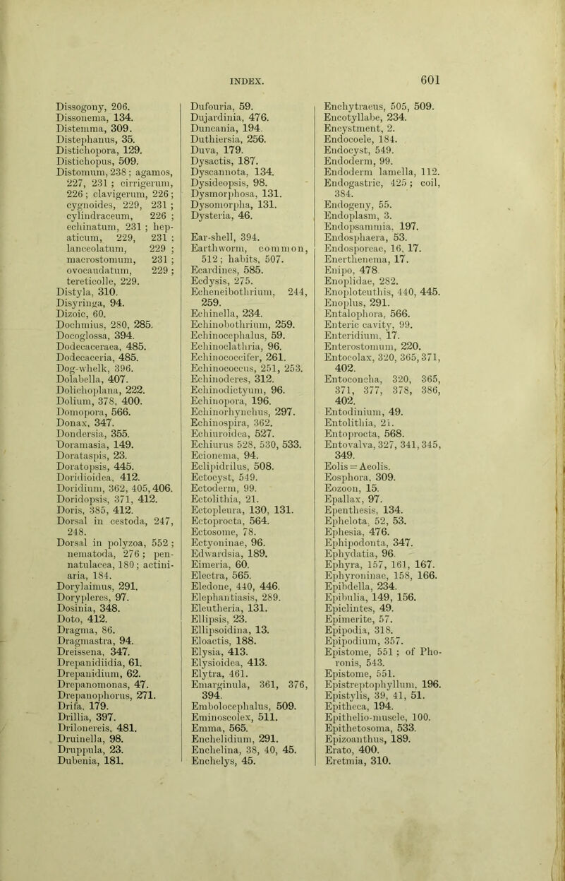 Dissogouy, 206. Dissonema, 134. DLsteinraa, 309. Distephaiius, 35. Distichoj)ora, 129. Distichopus, 509. Distonmm, 2-38; agamos, 227, 231 ; cirrigeruni, 226 ; clavigenmi, 226 ; eyguoides, 229, 231 ; cylindraceum, 226 ; ecliinatuni, 231 ; liep- aticum, 229, 231 : lanceolatum, 229 ; macrostonnmi, 231 ; ovocaudatuni, 229 ; tereticolle, 229. Distyla, 310. Disyriiiga, 94. Dizoic, 60. Docliniius, 280, 285, Doooglossa, 394. Dodecaceraca, 485. Dodecaccria, 485. Dog-whelk, 396. Dolabella, 407. Dolichoplana, 222. Dolium, 378, 400. Doinopora, 566. Donax. 347. Dondersia, 355. Doraniasia, 149. Dorataspis, 23. Doratopsis, 445. Doridioidea. 412. Dofidiuni, 362, 405,406. Doridopsis, 371, 412. Doris, 385, 412. Dorsal in cestoda, 247, 248. Dorsal in polyzoa, 552 ; neinatoda, 276 ; pen- natulacea, 180; actini- aria, 184. Dorylaiinus, 291. Doryjileres, 97. Dosinia, 348. Doto, 412. Dragnia, 86. Dragniastra, 94. Dreissena, 347. Drepanidiidia, 61. Drepanidinin, 62. Drepanomonas, 47. Dre|)anophorns, 271. Drifa. 179. Drillia, 397. Drilonereis, 481. Druinella, 98. Drnppnla, 23. Dubenia, 181. Dufouria, 59. Dujardinia, 476. Duncauia, 194. Dutliiersia, 256. Duva, 179. Dysactis, 187. Dyscannota, 134. Dysideopsis, 98. Dysmorphosa, 131. Dysoniorplia, 131. Dysteria, 46. Ear-shell, 394. Earthworm, common, 512 ; habits, 507. Ecardines, 585. Ecdysis, 275. Echeneibothrium, 244, 259 Ec'hinella, 234. Echinobothrinm, 259. Eehinocejihalus, 59. Eehinoclathria, 96. Echinocoocifer, 261. Eohinoooccns, 251, 253. Echinoderes, 312. Echinodictynm, 96. Echinopora, 196. Echinorhynehus, 297. Echinospira, 362. Echinroidca, 527. Echiurus 528, 530, 533. Ecionema, 94. Eclij)idrilns, 508. Eetocyst, 549. Ectoderm, 99. Ectolithia, 21. Ectoplenra, 130, 131. Ectoprocta, 564. Ectosome, 78. Ectyoninae, 96. Edwardsia, 189. Eimeria, 60. Electra, 565. Eledone, 440, 446. Elephantiasis, 289. Eleutheria, 131. Ellipsis, 23. Ellipsoidina, 13. Eloactis, 188. Elysia, 413. Elysioidea, 413. Elytra, 461. Emarginula, 361, 376, 394. Embolocephalus, 509. Eminoscolex, 511. Emma, 565. Enohelidinm, 291. Enehelina, 38, 40, 45. Enchelys, 45. Enchytraeus, 505, 509. Encotyllabe, 234. Enoystment, 2. Endocoele, 184. Endocyst, 549. Endoderm, 99. Endoderm lamella, 112. Endogastric, 425 ; coil, 384. Endogeny, 55. Endoplasm, 3. Endopsammia, 197. Endos])haera, 53. Endosporeae, 16. 17. Enerthenema, 17. Enijio, 478 Enoplidae, 282. Enoploteuthis, 440, 445. Enoplus, 291. Entalophora, 566. Enteric cavity, 99. Enteridium, 17. Enterostomnm, 220. Entocolax, 320, 305, 371, 402. Entoeonoha, 320, 365, 371, 377, 378, 386, 402. Entodininm, 49. Entolithia, 21. Entojirocta, 568. Entovalva, 327, 341, 345, 349. Eolis = Aeolis. Eosphora, 309. Eozoon, 15. Epallax, 97. Epenthesis, 134. Ephelota, 52, 53. Ephesia, 476. Ephipodonta, 347. Ephydatia, 96. Ephyra, 157, 161, 167. Ephyroninae, 158, 166. Epibdella, 234. Epihulia, 149, 156. Epiclintes, 49. Epinierite, 57. Epipodia, 318. Epipodium, 357. Epistome, 551 ; of Pho- ronis, 543. Epistome, 551. Epistrei)tophyllnni, 196. Epistylis, 39, 41, 51. Epitheca, 194. Epithelio-muscle, 100. Eirithetosoma, 533. Epizoanthus, 189. Erato, 400. Eretmia, 310.