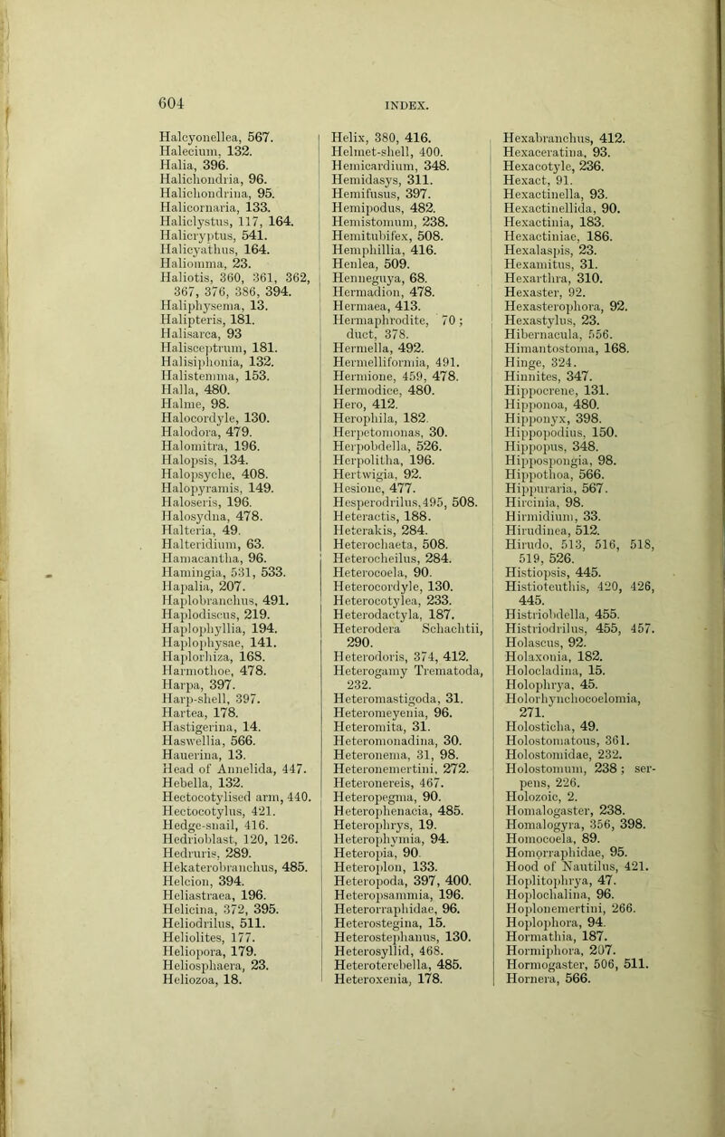 Halcyonellea, 567. Halecium, 132. Halia, 396. Halichondi'ia, 96. Haliclioiidriiia, 95. Halicornaria, 133, Haliclystiis, 117, 164. Halicryptus, 541. Halicyatlius, 164. Halionima, 23. Haliotis, 360, 361, 362, 367, 376, 386, 394. Halipliyserna, 13. Halipteris, 181. Halisarca, 93 Halisceptruin, 181. Halisiphonia, 132. Halisteiinna, 153. Halla, 480. Halme, 98. Halocordyle, 130. Halodora, 479. Halomitra, 196. Halopsis, 134. Halopsyclie, 408. Halopyraniis, 149. Haloseris, 196. Halosydna, 478. Halteria, 49. Halteridiuni, 63. Haniacantlia, 96. Hamiiigia, 531, 533. Hapalia, 207. Ilaplobranchus, 491. Haplodiscus, 219. Haplopliyllia, 194. Haplophysae, 141. Hajdorliiza, 168. Harniothoe, 478. Harpa, 397. Hai'p-sliell, 397. Hartea, 178. Hastigei'ina, 14. Haswellia, 566. Hauei'hia, 13. Head of Annelida, 447. Hebella, 132. Hectocotylised arm, 440. Hectocotyliis, 421. Hedge-snail, 416. Hedrioblast, 120, 126. Hedrmis, 289. Hekaterobranchus, 485. Helcion, 394. Heliastraea, 196. Helicina, 372, 395. Heliodi'ilus, 511. Heliolites, 177. Heliopora, 179. Heliospliaera, 23. Heliozoa, 18. Helix, 380, 416. Helmet-shell, 400. Hemicardium, 348. Hemidasys, 311. Heraifnsns, 397. Hemipodus, 482. Hemistomum, 238. Hemitubifex, 508. Hempliillia, 416. Henlea, 509. Hennegnya, 68. Hermadion, 478. Hermaea, 413. Hermaphrodite, 70; duct, 378. Hermella, 492. Hermelliformia, 491. Hermione, 459, 478. Hermodice, 480. Hero, 412. Herophila, 182. Her23etomona.s, 30. Herpobdella, 526. Herpolitha, 196. Hertwigia, 92. Hesioim, 477. Hespierodrilus,495, 508. Heteraotis, 188. Heterakis, 284. Heterochaeta, 508. Heterocheilus, 284. Heterocoela, 90. Heterocordyle, 130. Heterocotylea, 233. Heterodactyla, 187. Heterodera Schachtii, 290. Heterodoris, 374, 412. Heterogamy Trematoda, 232. Heteromastigoda, 31. Heteromeyenia, 96. Heteromita, 31. Heteromonadina, 30. Heteronema, 31, 98. Heteronemertini. 272. Heteronereis, 467. Hetero}iegma, 90. Hetero])henacia, 485. Heterojihrys, 19. Heteroiihymia, 94. Heteropia, 90. Heteroplon, 133. Heteropoda, 397, 400. Heteroiisammia, 196. Heterorrajihidae, 96. Heterostegina, 15. Heterosteiihanus, 130. Heterosyllid, 468. Heteroterebella, 485. Heteroxenia, 178. Hexahranchus, 412. Hexaceratina, 93. Hexacotyle, 236. Hexact, 91. Hexactinella, 93. Hexactinellida, 90. Hexactinia, 183. Hexactiniae, 186. Hexalaspis, 23. Hexamitus, 31. Hexarthra, 310. Hexaster, 92. Hexasterojjhora, 92. Hexastylus, 23. Hibernacula, 556. Himantostoma, 168. Hinge, 324. Hinnites, 347. Hipj)ocrene, 131. Hipponoa, 480. Hijjjionyx, 398. Hippojiodius, 150. Hippoiras, 348. Hipi)OS2iongia, 98. Hiiipothoa, 566. Hip]iuraria, 567. Hircinia, 98. Hirmidium, 33. Hirudinea, 512. Hirudo, 513, 516, 518, 519, 526. Histiopsis, 445. Histioteutliis, 420, 426, 445. Histriobdella, 455. Histriodrilus, 455, 457. Holasous, 92. Holaxonia, 182. Holocladina, 15. Holoplirya. 45. 1 Holorhyuchocoelomia, 271. Holosticha, 49. Holostomatous, 361. Holostomidae, 232. ! Holostomum, 238; ser- I pens, 226. Holozoic, 2. Homalogaster, 238. Homalogyra, 356, 398. Homocoela, 89. Homprraphidae, 95. Hood of Nautilus, 421. Hoplitojihrya, 47. Hoplochalina, 96. Hoplonemertini, 266. Hoplophora, 94. Hormathia, 187. Hormiphora, 207. Hormogaster, 506, 511. Hornera, 566.