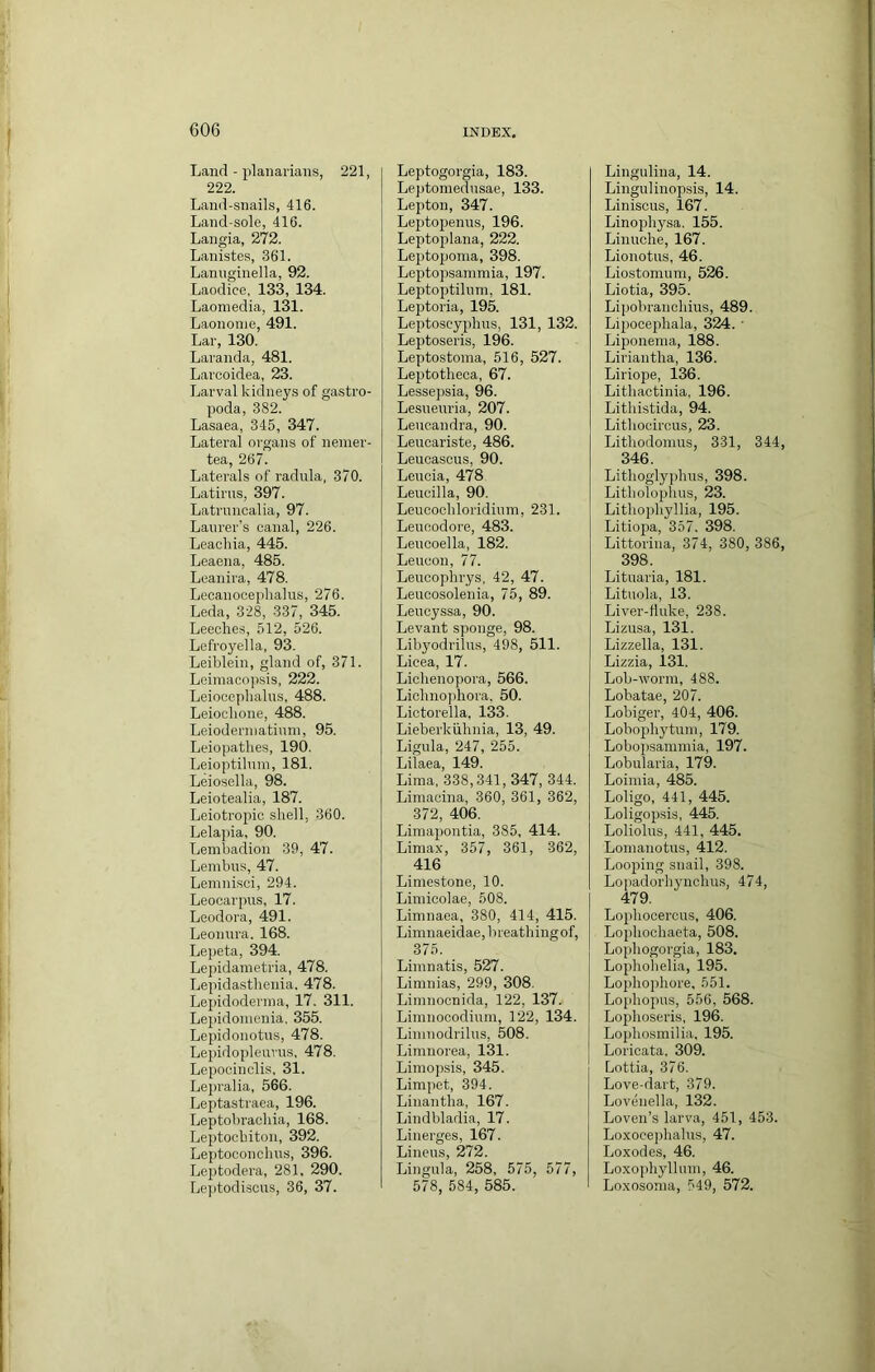 Land - planarians, 221, 222. Land-snails, 416. Land-sole, 416. Langia, 272. Lanistes, 361. Lannginella, 92. Laodice, 133, 134. Laomedia, 131. Laononie, 491. Lar, 130. Laranda, 481. Lavcoidea, 23. Larval kidneys of gastro- poda, 382. Lasaea, 345, 347. Lateral organs of nemer- tea, 267. Laterals of radula, 370. Latirus, 397. Latruncalia, 97. Lanrer's canal, 226. Leaohia, 445. Leaena, 485. Leanira, 478. Lecanoceplialus, 276. Leda, 328, 337, 345. Leeches, 512, 526. Lefroyella, 93. Leiblein, gland of, 371. Leiinacopsis, 222. Leiocephalns, 488. Leiochone, 488. Leiodenuatiuni, 95. Leiopathes, 190. Leioptilnni, 181. Leiosella, 98. Leiotealia, 187. Leiotropic shell, 360. Lelapia, 90. Lembadion 39, 47. Lenibus, 47. Lemnisci, 294. Leocarpus, 17. Leodora, 491. Leonura. 168. Lepeta, 394. Lepidametria, 478. Lepidasthenia. 478. Lepidoderina, 17. 311. Leiiidonienia. 355. Lepidonotus, 478. Lepidopleimis, 478. Lepocinclis. 31. Lepralia, 566. Leptastraea, 196. Leptobrachia, 168. Leptochiton, 392. Leptoconchns, 396. Leptodera, 281, 290. Le]itodiscus, 36, 37. Leptogorgia, 183. Leptomednsae, 133. Lepton, 347. Leptopenus, 196. Leptoplana, 222. Leptopoma, 398. Leptopsainmia, 197. Leptoptihiin, 181. Leptoria, 195. Leptoscyphus, 131, 132. Leptoseris, 196. Leptostoma, 516, 527. Leptotheca, 67. Lessepsia, 96. Lesuenria, 207. Lencandra, 90. Leucariste, 486. Leucascus, 90. Lencia, 478 Leuoilla, 90. Leucochloridinm, 231. Leuoodore, 483. Lencoella, 182. Leucon, 77. Leucophrys, 42, 47. Leucosolenia, 75, 89. Leucyssa, 90. Levant sponge, 98. Libyodrilus, 498, 511. Lieea, 17. Lichenopora, 566. Lichnophora. 50. Lictorella, 133. Lieberkiihnia, 13, 49. Ligula, 247, 255. Lilaea, 149. Lima, 338,341, 347, 344. Limacina, 860, 361, 362, 372, 406. Limapontia, 385, 414. Limax, 357, 361, 362, 416 Limestone, 10. Limicolae, 508. Limnaea, 380, 414, 415. Limnaeidae, b reathing of, 375. _ Limnatis, 527. Limnias, 299, 308. Limnocnida, 122, 137. Limnocodiuin, 122, 134. Limnodrilus, 508. Limnorea, 131. Limopsis, 345. Limpet, 394. Linantha, 167. Lindbladia, 17. Linerges, 167. Linens, 272. Lingula, 258, 575, 577, 578, 584, 585. Lingulina, 14. Lingulinopsis, 14. Liniscus, 167. Linophysa. 155. Linuohe, 167. Lionotus, 46. Liostomum, 526. Liotia, 395. Lipobrauchius, 489. Lipocephala, 324. ■ Liponema, 188. Liriautha, 136. Liriope, 136. Lithactinia, 196. Lithistida, 94. Lithocircus, 23. Lithodomus, 331, 344 346. Lithogly[)hus, 398. Litholophus, 23. Lithophyllia, 195. Litiopa, 357. 398. Littoriua, 374, 380, 386 398. Lituaria, 181. Lituola, 13. Liver-fiuke, 238. Lizusa, 131. Lizzella, 131. Lizzia, 131. Lob-wonn, 488. Lobatae, 207. Lobiger, 404, 406. Lobophytum, 179. Lobopsaminia, 197. Lobularia, 179. Loimia, 485. Loligo, 441, 445. Loligopsis, 445. Loliolus, 441, 445. Lomanotus, 412. Looping snail, 398. Lojiadorliynchns, 474, 479. Lophooercus, 406. Lophochaeta, 508. Lophogorgia, 183. Lophohelia, 195. Lophophore, 551. Lo[ihopns, 556, 568. Lophoseris, 196. Lophosmilia, 195. Lorioata. 309. Lottia, 376. Love-dart, 379. Lovenella, 132. Loven’s larva, 451, 453. Loxocephalns, 47. Loxodes, 46. Loxophyllnm, 46. Loxosoma, 549, 572.